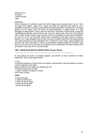 250 g de arroz
2 cebolas
1 dente de alho
salsa

PREPARO:
Corte o charque em cubinhos e deixe de molho n'água de um dia para outro, ou por 1 hora
em água bem quente. Jogue fora a água que deve ter absorvido boa parte do sal e
reidratado a carne.Em uma boa panela de ferro (fundamental) frite o charque em sua própria
gordura, se for magro junte um pouco de óleo.Acrescente a cebola picada e o alho
esmagado e refogue bem. Junte o arroz (eu não lavo), mexa bem e deixe tomar o gosto dos
ingredientes.Acrescente água fervente que cubra um dedo gordo acima do arroz. Misture
com a colher de pau, baixe o fogo e tampe.O arroz de carreteiro se come bem molhadinho,
por isso se no fim do cozimento estiver seco, acrescente mais água quente e tampe a
panela, com o fogo desligado para terminar de cozer no próprio calor.Sirva na própria panela
com salsa picadinha por cima.Variações: Se o charque for muito magro, alguns pedaços de
toucinho vão suprir essa falta. É comum se acrescentar batatas picadas ao carreteiro, para
tirar um pouco do sal e para fazer uma refeiçõa mais completa.Além da salsa picada, pode-
se enfeitar o dito cujo com ovo cozido picado

1006 - PUDIM SALGADO AO VAPOR SUAVE (Chawan Mushi)
________________________________________________________________

É uma espécie de pudim, no entanto salgado, que derrete na boca, deixando um sabor
inigualável. Vale a pena experimentar!

3 ovos
4 camarões pequenos e limpos (sem as vísceras e descascados, deixando apenas a cauda e
o último segmento junto dela)
80g de sobrecoxa sem pele e em pedaços de 3cm
4 shiitake frescos sem os talos
1 vagem cortada na diagonal e cozida
Sal e shoyu a gosto
Caldo
3 xícaras de água
½ colher de chá de sal
1 colher de chá de shoyu
1 colher de chá de sakê
1 pacote de hondashi




                                                                                        336
 