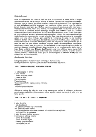 Modo de Preparo

Leve os ingredientes do caldo ao fogo até que o sal dissolva e deixe esfriar. Coloque
algumas pitadas de sal no frango. Misture e reserve. Tempere os camarões com shoyu.
Misture e reserve. Com o auxílio de uma faca, desenhe levemente um 'X' na parte externa
de cada shiitake para enfeitar e reserve. Num recipiente, misture bem os ovos. No entanto,
jamais chegue a bater para que não faça espuma. Acrescente aos ovos o caldo reservado e
misture delicadamente. Passe essa mistura por uma peneira bem fina ou coe com um pano
limpo. Divida os camarões, a carne de frango, a vagem e os shiitake — com os 'X' virados
para cima — em quatro partes iguais e coloque cada parte em uma xícara ou em uma tigela
de vidro resistente ao calor. Acrescente delicadamente a mistura dos ovos nas xícaras (ou
tigelas) deixando um espaço de 1cm até a borda. Caso haja alguma espuma, é necessário
retirar com uma colher. Coloque para cozinhar 2 recipientes de cada vez no mushiki,
utilizando de 1cm a 1,5cm de água. Se você não possuir um mushiki, utilize uma panela de
banho-maria comum. Embrulhe a tampa da panela em um pano de prato, para evitar que as
gotas de água da parte interna da tampa pinguem sobre o Chawan Mushi. Importante:
prenda as pontas do pano de prato com um pregador de roupas, para não deixar que elas se
queimem. Leve ao fogo alto até que a água comece a ferver. Imediatamente, abaixe bem o
fogo. Caso contrário, seu Chawan Mushi poderá virar um autêntico queijo suíço, todo
furadinho. O segredo desta receita está em dar uma consistência uniforme ao prato. Cozinhe
assim durante 10 a 12 minutos, ou até que, ao enfiar um palito no Chawan Mushi, não saia
mais líquido do orifício formado.
Rendimento: 4 porções.

Este prato combina muito bem com um tempura (Empanados).
Ótimo para ocasiões especiais, pelo seu aspecto colorido e requintado.

1007 - TORTA DE FRANGO DE PÃO DE FORMA
________________________________________________________________

12 fatias de pão de forma
5 ovos inteiros
1 xícara de queijo ralado
2 copos de leite
Frango desfiado
Presunto picado
Cogumelos cortados e passados na manteiga
Maionese
Temperos picados a gosto

Coloque a metade dos pães em uma forma, esparrame o recheio já misturado, e derrame
por cima os ovos batidos misturados com o leite quente, o queijo e o creme de leite. Leve ao
forno quente.

1008 - SALPICACÃO DE NATAL ESPECIAL
________________________________________________________________

2 latas de milho
1 lata de abacaxi
100 g de castanha de caju amassada
200 g de uva-passa branca
3 maçãs verdes descascadas e passadas no ralo(formato de lagrimas)
1 vidro de 500 g de maionese
2 latas de creme de leite sem soro
2 colheres de catchup picante
1 colher de mostarda
1 colher de molho inglês
3 cebolas grandes raladas
1 colher(sopa) de sal



                                                                                        337
 