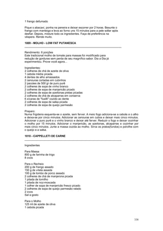 1 frango defumado

Pique o abacaxi, ponha na peneira e deixar escorrer por 2 horas. Besunte o
frango com manteiga e leva ao forno uns 15 minutos para a pele soltar após
desfiar. Depois, misture todo os ingredientes. Faça de preferência na
véspera. Rende muito.

1009 - MOLHO - LOW FAT PUTANESCA
________________________________________________________________

Rendimento: 6 porções
Este tradicional molho de tomate para massas foi modificado para
redução de gorduras sem perda de seu magnífico sabor. Dia a Dia já
experimentou. Prove você agora...

Ingredientes:
2 colheres de chá de azeite de oliva
1 cebola média picada.
4 dentes de alho amassados
2 cenouras cortadas em cubinhos
2 pacotes de 500 gr de puro purê
2 colheres de sopa de vinho branco
2 colheres de sopa de manjericão picado
2 colheres de sopa de azeitonas pretas picadas
2 colheres de chá de alcaparras em conserva
6 xícaras de "fusilli" cozido ao dente
2 colheres de sopa de salsa picada
2 colheres de sopa de queijo parmesão

Preparo:
Numa frigideira esquenta-se o azeite, sem ferver. A meio fogo adiciona-se a cebola e o alho
e deixa-se por cinco minutos. Adicionar as cenouras em cubos e deixar mais cinco minutos.
Adicionar o puro purê e o vinho branco e deixar até ferver. Reduzir o fogo e deixar cozinhar
o molho por 15 minutos. Adicionar o manjericão, as azeitonas, alcaparras e cozinhar por
mais cinco minutos. Junte a massa cozida ao molho. Sirva os pratos(fundos) e polvilhe com
o queijo e a salsa.

1010 - CAPPELLETI DE CARNE
________________________________________________________________

Ingredientes

Para Massa
800 g de farinha de trigo
8 ovos

Para o Recheio
200 g de frango assado
150 g de vitela assada
100 g de lombo de porco assado
2 colheres de chá de manjerona picada
1 pitada de tomilho
1 pitada de noz-moscada
1 colher de sopa de manjericão fresco picado
2 colheres de sopa de queijo parmesão ralado
2 ovos
Sal a gosto

Para o Molho
125 ml de azeite de oliva
1 cebola picada



                                                                                        338
 