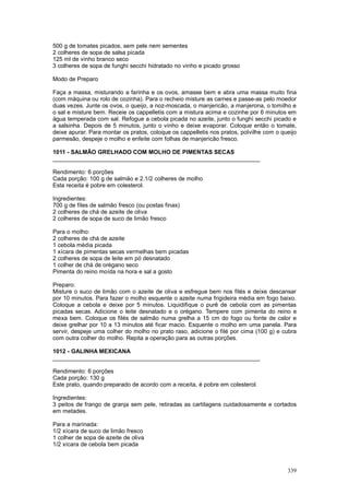 500 g de tomates picados, sem pele nem sementes
2 colheres de sopa de salsa picada
125 ml de vinho branco seco
3 colheres de sopa de funghi secchi hidratado no vinho e picado grosso

Modo de Preparo

Faça a massa, misturando a farinha e os ovos, amasse bem e abra uma massa muito fina
(com máquina ou rolo de cozinha). Para o recheio misture as carnes e passe-as pelo moedor
duas vezes. Junte os ovos, o queijo, a noz-moscada, o manjericão, a manjerona, o tomilho e
o sal e misture bem. Receie os cappelletis com a mistura acima e cozinhe por 6 minutos em
água temperada com sal. Refogue a cebola picada no azeite, junto o funghi secchi picado e
a salsinha. Depois de 5 minutos, junto o vinho e deixe evaporar. Coloque então o tomate,
deixe apurar. Para montar os pratos, coloque os cappelletis nos pratos, polvilhe com o queijo
parmesão, despeje o molho e enfeite com folhas de manjericão fresco.

1011 - SALMÃO GRELHADO COM MOLHO DE PIMENTAS SECAS
________________________________________________________________

Rendimento: 6 porções
Cada porção: 100 g de salmão e 2.1/2 colheres de molho
Esta receita é pobre em colesterol.

Ingredientes:
700 g de files de salmão fresco (ou postas finas)
2 colheres de chá de azeite de oliva
2 colheres de sopa de suco de limão fresco

Para o molho:
2 colheres de chá de azeite
1 cebola média picada
1 xícara de pimentas secas vermelhas bem picadas
2 colheres de sopa de leite em pó desnatado
1 colher de chá de orégano seco
Pimenta do reino moída na hora e sal a gosto

Preparo:
Misture o suco de limão com o azeite de oliva e esfregue bem nos filés e deixe descansar
por 10 minutos. Para fazer o molho esquente o azeite numa frigideira média em fogo baixo.
Coloque a cebola e deixe por 5 minutos. Liquidifique o purê de cebola com as pimentas
picadas secas. Adicione o leite desnatado e o orégano. Tempere com pimenta do reino e
mexa bem. Coloque os filés de salmão numa grelha a 15 cm do fogo ou fonte de calor e
deixe grelhar por 10 a 13 minutos até ficar macio. Esquente o molho em uma panela. Para
servir, despeje uma colher do molho no prato raso, adicione o filé por cima (100 g) e cubra
com outra colher do molho. Repita a operação para as outras porções.

1012 - GALINHA MEXICANA
________________________________________________________________

Rendimento: 6 porções
Cada porção: 130 g
Este prato, quando preparado de acordo com a receita, é pobre em colesterol.

Ingredientes:
3 peitos de frango de granja sem pele, retiradas as cartilagens cuidadosamente e cortados
em metades.

Para a marinada:
1/2 xícara de suco de limão fresco
1 colher de sopa de azeite de oliva
1/2 xícara de cebola bem picada



                                                                                         339
 