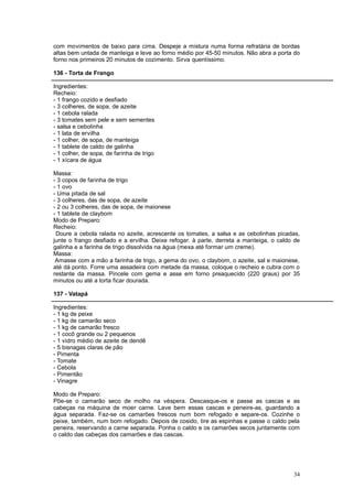 com movimentos de baixo para cima. Despeje a mistura numa forma refratária de bordas
altas bem untada de manteiga e leve ao forno médio por 45-50 minutos. Não abra a porta do
forno nos primeiros 20 minutos de cozimento. Sirva quentíssimo.

136 - Torta de Frango

Ingredientes:
Recheio:
- 1 frango cozido e desfiado
- 3 colheres, de sopa, de azeite
- 1 cebola ralada
- 3 tomates sem pele e sem sementes
- salsa e cebolinha
- 1 lata de ervilha
- 1 colher, de sopa, de manteiga
- 1 tablete de caldo de galinha
- 1 colher, de sopa, de farinha de trigo
- 1 xícara de água

Massa:
- 3 copos de farinha de trigo
- 1 ovo
- Uma pitada de sal
- 3 colheres, das de sopa, de azeite
- 2 ou 3 colheres, das de sopa, de maionese
- 1 tablete de claybom
Modo de Preparo:
Recheio:
 Doure a cebola ralada no azeite, acrescente os tomates, a salsa e as cebolinhas picadas,
junte o frango desfiado e a ervilha. Deixe refogar. à parte, derreta a manteiga, o caldo de
galinha e a farinha de trigo dissolvida na água (mexa até formar um creme).
Massa:
 Amasse com a mão a farinha de trigo, a gema do ovo, o claybom, o azeite, sal e maionese,
até dá ponto. Forre uma assadeira com metade da massa, coloque o recheio e cubra com o
restante da massa. Pincele com gema e asse em forno preaquecido (220 graus) por 35
minutos ou até a torta ficar dourada.

137 - Vatapá

Ingredientes:
- 1 kg de peixe
- 1 kg de camarão seco
- 1 kg de camarão fresco
- 1 cocô grande ou 2 pequenos
- 1 vidro médio de azeite de dendê
- 5 bisnagas claras de pão
- Pimenta
- Tomate
- Cebola
- Pimentão
- Vinagre

Modo de Preparo:
Põe-se o camarão seco de molho na véspera. Descasque-os e passe as cascas e as
cabeças na máquina de moer carne. Lave bem essas cascas e peneire-as, guardando a
água separada. Faz-se os camarões frescos num bom refogado e separe-os. Cozinhe o
peixe, também, num bom refogado. Depois de cosido, tire as espinhas e passe o caldo pela
peneira, reservando a carne separada. Ponha o caldo e os camarões secos juntamente com
o caldo das cabeças dos camarões e das cascas.




                                                                                        34
 