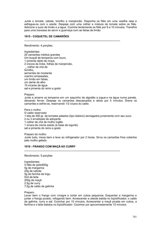 Junte o tomate, cebola, tomilho e manjericão. Disponha os filés em uma vasilha rasa e
esfregue-os com o azeite. Despeje com uma colher a mistura de tomate sobre os filés.
Adicione o suco de limão e a água. Cozinhe lentamente os filés por 8 a 10 minutos. Transfira
para uma travessa de servir e guarneça com as fatias de limão

1015 - COQUETEL DE CAMARÕES
________________________________________________________________

Rendimento: 4 porções

Ingredientes:
20 camarões médios grandes
Um buquê de temperos com louro,
1 pimenta dedo de moça,
2 cravos da Índia, folhas de manjericão,
 _ colher de chá de
tomilho,
sementes de mostarda
coentro amassadas,
um limão em fatias,
um dente de alho
10 xícaras de água
sal e pimenta do reino a gosto

Preparo:
Junte e amarre os temperos em um saquinho de algodão e jogue-o na água numa panela,
deixando ferver. Despeje os camarões descascados e deixe por 5 minutos. Drene os
camarões e esfrie-os, reservando 1/2 xícara do caldo.

Para o molho:
O caldo reservado
1 lata de 500 gr. de tomates pelados (tipo italiano) esmagados juntamente com seu suco.
2 ou 3 envelopes de adoçante
1 colher de chá de molho inglês
1 xícara de creme azedo (à base de iogurte)
sal e pimenta do reino a gosto

Preparo do molho:
Junte tudo, mexa bem e leve ao refrigerador por 2 horas. Sirva os camarões frios cobertos
pelo molho gelado.

1016 - FRANGO COM MAÇÃ AO CURRY
________________________________________________________________

Rendimento: 5 porções

Ingredientes:
5 filés de peito600g
5g de margarina
25g de cebola
5g de farinha de trigo
5ml de leite
200g de maçã
2,5g de curry
7,5g de caldo de galinha

Preparo:
Lavar bem o frango com vinagre e cortar em cubos pequenos. Esquentar a margarina e
juntar o frango picado, refogando bem. Acrescentar a cebola batida no liqüidificador, o caldo
de galinha, curry e sal. Cozinhar por 15 minutos. Acrescentar a maçã picada em cubos, a
farinha e o leite batidos no liqüidificador. Cozinhar por aproximadamente 15 minutos.



                                                                                          341
 