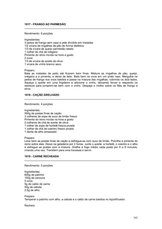 1017 - FRANGO AO PARMESÃO
________________________________________________________________

Rendimento: 6 porções

Ingredientes:
3 peitos de frango sem osso e pele dividido em metades
1/2 xícara de migalhas de pão de forma dietético
1/3 de xícara de queijo parmesão ralado
1 colher de chá de orégano
Pimenta do reino moída na hora a gosto
2 ovos
1/3 de xícara de azeite de oliva
1 xícara de vinho branco seco

Preparo:
Bata as metades de peito até ficarem bem finas. Misture as migalhas de pão, queijo,
orégano e a pimenta, e deixe de lado. Bata bem os ovos em um prato raso. Mergulhe os
peitos de frango nos ovos batidos e passe na mistura das migalhas, cobrindo os dois lados.
Aqueça o azeite em uma frigideira e adicione o vinho, deixando ferver e raspando os
resíduos para juntarem-se bem com o vinho. Despeje o molho sobre os filés de frango e
sirva.

1018 - CAÇÃO GRELHADO
________________________________________________________________

Rendimento: 4 porções

Ingredientes:
500g de postas finas de cação
3 colheres de sopa de suco de limão fresco
Pimenta do reino moída na hora a gosto
2 colheres de chá de azeite de oliva
1 colher de sopa de hortelã fresca picada
1 colher de chá de coentro fresco picado
1 dente de alho amassado

Preparo:
Lave bem as postas finas de cação e esfregue-as com suco de limão. Polvilhe a pimenta do
reino sobre elas. Deixe na geladeira por 2 horas. Junte o azeite, a hortelã, o coentro e o alho
e esfregue as postas com a mistura. Grelhe a fogo médio cada posta por 6 a 8 minutos,
virando uma vez. Transferir para uma travessa e servir.

1019 - CARNE RECHEADA
________________________________________________________________

Rendimento: 5 porções

Ingredientes:
600g de patinho
150g de cenoura
5 ovos
5g de caldo de carne
50g de cebola
2,5g de alho

Preparo:
Temperar o patinho com alho, a cebola e o caldo de carne batidos no liqüidificador.

Recheio:



                                                                                           342
 
