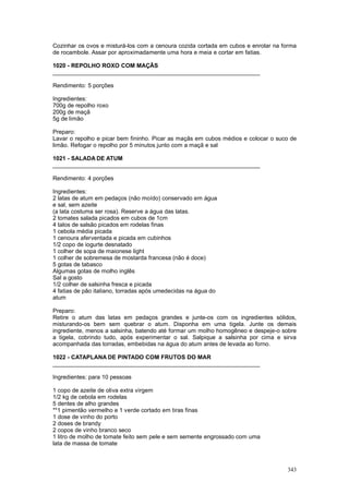 Cozinhar os ovos e misturá-los com a cenoura cozida cortada em cubos e enrolar na forma
de rocambole. Assar por aproximadamente uma hora e meia e cortar em fatias.

1020 - REPOLHO ROXO COM MAÇÃS
________________________________________________________________

Rendimento: 5 porções

Ingredientes:
700g de repolho roxo
200g de maçã
5g de limão

Preparo:
Lavar o repolho e picar bem fininho. Picar as maçãs em cubos médios e colocar o suco de
limão. Refogar o repolho por 5 minutos junto com a maçã e sal

1021 - SALADA DE ATUM
________________________________________________________________

Rendimento: 4 porções

Ingredientes:
2 latas de atum em pedaços (não moído) conservado em água
e sal, sem azeite
(a lata costuma ser rosa). Reserve a água das latas.
2 tomates salada picados em cubos de 1cm
4 talos de salsão picados em rodelas finas
1 cebola média picada
1 cenoura aferventada e picada em cubinhos
1/2 copo de iogurte desnatado
1 colher de sopa de maionese light
1 colher de sobremesa de mostarda francesa (não é doce)
5 gotas de tabasco
Algumas gotas de molho inglês
Sal a gosto
1/2 colher de salsinha fresca e picada
4 fatias de pão italiano, torradas após umedecidas na água do
atum

Preparo:
Retire o atum das latas em pedaços grandes e junte-os com os ingredientes sólidos,
misturando-os bem sem quebrar o atum. Disponha em uma tigela. Junte os demais
ingrediente, menos a salsinha, batendo até formar um molho homogêneo e despeje-o sobre
a tigela, cobrindo tudo, após experimentar o sal. Salpique a salsinha por cima e sirva
acompanhada das torradas, embebidas na água do atum antes de levada ao forno.

1022 - CATAPLANA DE PINTADO COM FRUTOS DO MAR
________________________________________________________________

Ingredientes: para 10 pessoas

1 copo de azeite de oliva extra virgem
1/2 kg de cebola em rodelas
5 dentes de alho grandes
**1 pimentão vermelho e 1 verde cortado em tiras finas
1 dose de vinho do porto
2 doses de brandy
2 copos de vinho branco seco
1 litro de molho de tomate feito sem pele e sem semente engrossado com uma
lata de massa de tomate



                                                                                   343
 