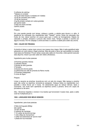 3 colheres de catchup
**tabasco à vontade
1/2 kg de lulas limpas e cortadas em rodelas
1/2 kg de camarão para molho
1/2 kg de mariscos
2 kg de pintado cortado em cubos grandes
sal quanto baste
2 latas de creme de leite
coentro picado

Preparo:

Em uma panela grande com tampa, coloque o azeite, a cebola para dourar e o alho. A
seqüência da colocação dos ingredientes está **listada** acima. Antes da colocação dos
frutos do mar, deixe cozinhar um pouco para que o molho se homogeneize. Depois de
colocado o pintado, tempere e procure não mexer mais. Tampe a panela e cozinhe por
alguns minutos. Por fim despeje o creme de leite e o coentro e abafe para soltar seu aroma.

1023 - CALDO DE PIRANHA
________________________________________________________________

A piranha é talvez o peixe mais comum nos nossos rios e lagos. Não é nada agradável estar
pescando um outro peixe e fisgar piranhas. Mas ela pode e deve ser aproveitada na receita
mais típica do Pantanal. Provei várias vezes este caldo em Corumbá, onde aprendi executar
esta alquimia. Dizem que este caldo tem efeito afrodisíaco.

Ingrediente para muitas pessoas

3 Piranhas grandes inteiras
3 Cebolas inteiras
3 Dentes de alho grandes
3 Tomates
3 Xícaras de chá de azeite
3 Colherinhas de café de pimenta do Reino moída
3 Pimentas malaguetas
3 Litros de Água

Preparo

Limpe e escame as piranhas, lavando-as com um jato de vinagre. Não repique a piranha
para não cortar os espinhos, tornando-os perigosos. Coloque todos os ingredientes num
panelão e deixe ferver por 3 horas. Vá adicionando água se reduzir demais. Após o
cozimento, coe muito bem apertando os espinhos contra a peneira. Sirva em copos de
porcelana ou de barro.

Obs - Devemos respeitar o número 3 na receita que funcionará 3 vezes mais, após o caldo
você se multiplicará por 3.

1024 - LINGUADO DOS MEUS SONHOS
________________________________________________________________

Ingredientes: para duas pessoas

2 filets de linguado (600g)
sal a gosto
1/2 litro de leite
2 colheres de manteiga
1 1/2 colher de farinha de trigo
1 vidro (60g) de champinhon
1 colher de sobremesa de "poivre rose"
1 pitada de noz-moscada



                                                                                       344
 