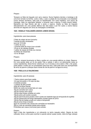 Preparo

Tempere os filets de linguado com sal e reserve. Numa frigideira derreta a manteiga e dê
uma leve torrada na farinha. Junte o leite, o sal e a pitada de noz-moscada e se empelotar
(como sempre acontece), bata tudo no liqüidificador. Em outra frigideira, num pouco de
manteiga, deite os cogumelos fatiados, a pimenta rosa e retorne o molho branco batido.
Mantenha em fogo brando até dar o ponto e reserve. Grelhe os filets de linguado
delicadamente em uma panela elétrica dos dois lados e por fim cubra o creme branco
servindo em seguida com arroz ao chanpagne e amêndoas.

1025 - ROBALO THAILANDÊS (SNOOK LEMON GRASS)
________________________________________________________________

Ingredientes: para duas pessoas

2 filets de robalo de bom tamanho
3 dentes de alho amassados
suco de 1/2 limão
1 colher de curry
1 pimenta dedo de moça crua e picada
1/4 de xic de cebolas picadas
1 colher de raspas de limão (ou menos)
10 folhas de manjericão
1/2 xic de água

Preparo:

Tempere, empane levemente os filets e grelhe em uma panela elétrica ou chapa. Reserve.
Em uma panela deite um fio de azeite, frite a cebola, o alho e vá adicionando todos os
outros ingredientes. Deixe ferver coberto por 3 a 4 minutos e sirva sobre o filet. ( Se quiser,
pode passar o molho por um processador para ficar liso). Este prato deve ser acompanhado
de arroz ao jasmim (coloque duas xícaras de chá de jasmim na água do arroz).

1026 - PAELLA A LA VALENCIANA
________________________________________________________________

Ingredientes: para 20 pessoas

1 Tacho próprio para fazer paella
1/2 copo de azeite e 1/2 copo de óleo
2 Cebolas picadas
1 Cabeça de alho picada
200g de ervilhas frescas
500ml de molho de tomate feito em casa
1Kg de camarão sem casca
1Kg de marisco sem casca
1Kg de lulas limpas cortadas em anéis
1Kg de polvo pré cozido e picado
1Kg de pernil de porco picado e bem cozido em bastante água já enriquecida de açafrão
1Kg de sobrecoxas de frango desossados cozidas iguais ao porco
1Kg de filet de badejo picado em cubos e temperado
2Kg de arroz limpo e lavado
água do cozimento das cascas dos camarões se necessário
2Kg ou mais de camarões pistola para enfeitar
Pimentões sem casca (morrones) para enfeitar.

Preparo
Siga a lista dos ingredientes e vá colocando no tacho naquela ordem. Depois de tudo
colocado, ferva o arroz para cozinhar e quando estiver quase cozido, retire do fogo coloque




                                                                                           345
 