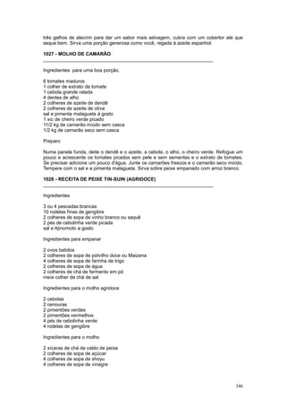 três galhos de alecrim para dar um sabor mais selvagem, cubra com um cobertor até que
seque bem. Sirva uma porção generosa como você, regada à azeite espanhol.

1027 - MOLHO DE CAMARÃO
________________________________________________________________

Ingredientes: para uma boa porção.

6 tomates maduros
1 colher de extrato de tomate
1 cebola grande ralada
4 dentes de alho
2 colheres de azeite de dendê
2 colheres de azeite de oliva
sal e pimenta malagueta à gosto
1 xic de cheiro verde picado
11/2 kg de camarão miúdo sem casca
1/2 kg de camarão seco sem casca

Preparo

Numa panela funda, deite o dendê e o azeite, a cebola, o alho, o cheiro verde. Refogue um
pouco e acrescente os tomates picados sem pele e sem sementes e o extrato de tomates.
Se precisar adicione um pouco d'água. Junte os camarões frescos e o camarão seco moído.
Tempere com o sal e a pimenta malagueta. Sirva sobre peixe empanado com arroz branco.

1028 - RECEITA DE PEIXE TIN-SUIN (AGRIDOCE)
________________________________________________________________

Ingredientes

3 ou 4 pescadas brancas
10 rodelas finas de gengibre
2 colheres de sopa de vinho branco ou saquê
2 pés de cebolinha verde picada
sal e Ajinomoto a gosto

Ingredientes para empanar

2 ovos batidos
2 colheres de sopa de polvilho doce ou Maizena
4 colheres de sopa de farinha de trigo
2 colheres de sopa de água
2 colheres de chá de fermento em pó
meia colher de chá de sal

Ingredientes para o molho agridoce

2 cebolas
2 cenouras
2 pimentões verdes
2 pimentões vermelhos
4 pés de cebolinha verde
4 rodelas de gengibre

Ingredientes para o molho

2 xícaras de chá de caldo de peixe
2 colheres de sopa de açúcar
4 colheres de sopa de shoyu
4 colheres de sopa de vinagre



                                                                                     346
 