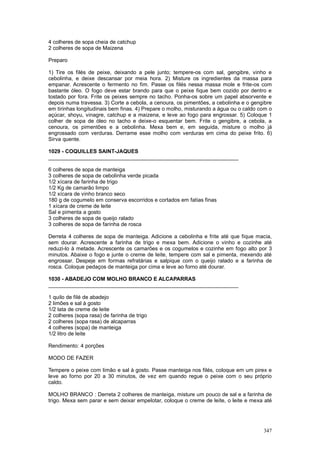 4 colheres de sopa cheia de catchup
2 colheres de sopa de Maizena

Preparo

1) Tire os filés de peixe, deixando a pele junto; tempere-os com sal, gengibre, vinho e
cebolinha, e deixe descansar por meia hora. 2) Misture os ingredientes da massa para
empanar. Acrescente o fermento no fim. Passe os filés nessa massa mole e frite-os com
bastante óleo. O fogo deve estar brando para que o peixe fique bem cozido por dentro e
tostado por fora. Frite os peixes sempre no tacho. Ponha-os sobre um papel absorvente e
depois numa travessa. 3) Corte a cebola, a cenoura, os pimentões, a cebolinha e o gengibre
em tirinhas longitudinais bem finas. 4) Prepare o molho, misturando a água ou o caldo com o
açúcar, shoyu, vinagre, catchup e a maizena, e leve ao fogo para engrossar. 5) Coloque 1
colher de sopa de óleo no tacho e deixe-o esquentar bem. Frite o gengibre, a cebola, a
cenoura, os pimentões e a cebolinha. Mexa bem e, em seguida, misture o molho já
engrossado com verduras. Derrame esse molho com verduras em cima do peixe frito. 6)
Sirva quente.

1029 - COQUILLES SAINT-JAQUES
________________________________________________________________

6 colheres de sopa de manteiga
3 colheres de sopa de cebolinha verde picada
1/2 xícara de farinha de trigo
1/2 Kg de camarão limpo
1/2 xícara de vinho branco seco
180 g de cogumelo em conserva escorridos e cortados em fatias finas
1 xícara de creme de leite
Sal e pimenta a gosto
3 colheres de sopa de queijo ralado
3 colheres de sopa de farinha de rosca

Derreta 4 colheres de sopa de manteiga. Adicione a cebolinha e frite até que fique macia,
sem dourar. Acrescente a farinha de trigo e mexa bem. Adicione o vinho e cozinhe até
reduzi-lo à metade. Acrescente os camarões e os cogumelos e cozinhe em fogo alto por 3
minutos. Abaixe o fogo e junte o creme de leite, tempere com sal e pimenta, mexendo até
engrossar. Despeje em formas refratárias e salpique com o queijo ralado e a farinha de
rosca. Coloque pedaços de manteiga por cima e leve ao forno até dourar.

1030 - ABADEJO COM MOLHO BRANCO E ALCAPARRAS
________________________________________________________________

1 quilo de filé de abadejo
2 limões e sal à gosto
1/2 lata de creme de leite
2 colheres (sopa rasa) de farinha de trigo
2 colheres (sopa rasa) de alcaparras
4 colheres (sopa) de manteiga
1/2 litro de leite

Rendimento: 4 porções

MODO DE FAZER

Tempere o peixe com limão e sal à gosto. Passe manteiga nos filés, coloque em um pirex e
leve ao forno por 20 a 30 minutos, de vez em quando regue o peixe com o seu próprio
caldo.

MOLHO BRANCO : Derreta 2 colheres de manteiga, misture um pouco de sal e a farinha de
trigo. Mexa sem parar e sem deixar empelotar, coloque o creme de leite, o leite e mexa até




                                                                                       347
 