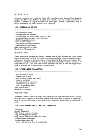 MODO DE FAZER

Tempere o camarão com o suco de limão, sal e pimenta-do-reino à gosto. Deixe pegando
tempero por 30 minutos. Refogue a cebola com o azeite, o sal e o coloral, acrescente os
tomates, o camarão e a água, se necessário. Ferva por 7 minutos. Acrescente o leite de
côco e deixe ferver por mais 5 minutos. Sirva com arroz.

1034 - CASQUINHAS DE SIRI
________________________________________________________________

1/2 quilo de carne de siri
3 colheres (sopa) de manteiga
2 colheres (sopa) de cebola ralada ou bem picada
2 tomates picados, sem pele e sem sementes
1/2 colher (sopa) de maizena
2 ovos cozidos picados
1/2 xícara (chá) de farinha de rosca
1/2 xícara (chá) queijo ralado
Sal e pimenta-do-reino à gosto
Rendimento: 10 casquinhas

MODO DE FAZER

Ponha a manteiga numa panela, junte a cebola e leve ao fogo. Refogue até que a cebola
doure. Acrescente a carne de siri moída e refogue mais alguns minutos, sempre mexendo.
Adicione os tomates, tempere com sal e pimenta-do-reino. Engrosse com maizena. Deve
ficar como um pirão consistente. Tire do fogo, junte os ovos cozidos, misture e recheie as 10
casquinhas de siri. Cubra com uma camada de farinha de rosca e outra de queijo ralado.
Leve ao forno até que o queijo derreta e doure de leve.

1035 - STROGONOFF DE CAMARÃO
________________________________________________________________

1 quilo de camarão limpo
2 cebolas bem picadas
2 latas de creme de leite (sem soro)
1 cálice de conhaque
4 colheres (sopa) de margarina
4 colheres (sopa) de catchup
1 vidro (200g) de cogumelo
Sal e limão à gosto
Rendimento: 4 porções

MODO DE FAZER

Tempere o camarão com sal e limão. Refogue as cebolas, junte os camarões até cozinhar,
escorra o caldo e misture o cogumelo. Misture o creme de leite, o catchup, o conhaque e
junte ao camarão. Mexer bem, sem deixar ferver. Servir com batata palha ou batata sotê e
arroz.

1036 - FRIGIDEIRA DE PEIXE, CAMARÃO E ABÓBORA

Ingredientes
(porção: 8 pessoas)
600g abadejo cortado em cubos
400g camarão pequeno e limpo
500g abóbora paulistinha cortada em cubos
5 dentes de alho amassados
½ colher (sobremesa) sal
1 colher (café) pimenta dedo de moça batida



                                                                                         349
 