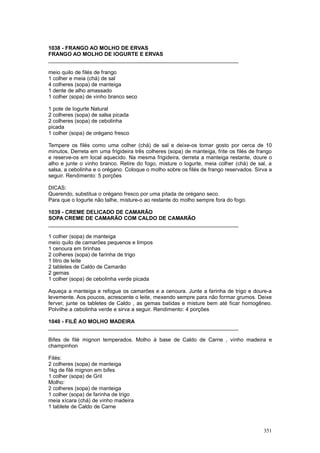 1038 - FRANGO AO MOLHO DE ERVAS
FRANGO AO MOLHO DE IOGURTE E ERVAS
________________________________________________________________

meio quilo de filés de frango
1 colher e meia (chá) de sal
4 colheres (sopa) de manteiga
1 dente de alho amassado
1 colher (sopa) de vinho branco seco

1 pote de Iogurte Natural
2 colheres (sopa) de salsa picada
2 colheres (sopa) de cebolinha
picada
1 colher (sopa) de orégano fresco

Tempere os filés como uma colher (chá) de sal e deixe-os tomar gosto por cerca de 10
minutos. Derreta em uma frigideira três colheres (sopa) de manteiga, frite os filés de frango
e reserve-os em local aquecido. Na mesma frigideira, derreta a manteiga restante, doure o
alho e junte o vinho branco. Retire do fogo, misture o Iogurte, meia colher (chá) de sal, a
salsa, a cebolinha e o orégano. Coloque o molho sobre os filés de frango reservados. Sirva a
seguir. Rendimento: 5 porções

DICAS:
Querendo, substitua o orégano fresco por uma pitada de orégano seco.
Para que o Iogurte não talhe, misture-o ao restante do molho sempre fora do fogo.

1039 - CREME DELICADO DE CAMARÃO
SOPA CREME DE CAMARÃO COM CALDO DE CAMARÃO
________________________________________________________________

1 colher (sopa) de manteiga
meio quilo de camarões pequenos e limpos
1 cenoura em tirinhas
2 colheres (sopa) de farinha de trigo
1 litro de leite
2 tabletes de Caldo de Camarão
2 gemas
1 colher (sopa) de cebolinha verde picada

Aqueça a manteiga e refogue os camarões e a cenoura. Junte a farinha de trigo e doure-a
levemente. Aos poucos, acrescente o leite, mexendo sempre para não formar grumos. Deixe
ferver, junte os tabletes de Caldo , as gemas batidas e misture bem até ficar homogêneo.
Polvilhe a cebolinha verde e sirva a seguir. Rendimento: 4 porções

1040 - FILÉ AO MOLHO MADEIRA
________________________________________________________________

Bifes de filé mignon temperados. Molho à base de Caldo de Carne , vinho madeira e
champinhon

Filés:
2 colheres (sopa) de manteiga
1kg de filé mignon em bifes
1 colher (sopa) de Gril
Molho:
2 colheres (sopa) de manteiga
1 colher (sopa) de farinha de trigo
meia xícara (chá) de vinho madeira
1 tablete de Caldo de Carne



                                                                                         351
 
