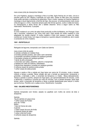 meia xícara (chá) de champinhon fatiado

Em uma frigideira, aqueça a manteiga e frite aí os filés. Após fritá-los de um lado, vire-os e
polvilhe parte do Gril. Repita a operação do outro lado. Passe os filés para uma travessa
onde serão servidos e mantenha-os aquecidos. Para o molho, aqueça na mesma frigideira a
manteiga e doure ligeiramente a farinha de trigo. Aos poucos, vá acrescentando meia xícara
(chá) de água e o vinho, mexendo sempre para não formar grumos. Junte o Caldo de Carne,
os champignons e deixe ferver até o tablete dissolver. Sirva a seguir sobre os filés
reservados. Rendimento: 5 porções

DICAS:
O vinho madeira é um vinho de sabor forte produzido na Ilha da Madeira, em Portugal. Caso
não o encontre, substitua-o por vinho tinto seco. Esta receita de molho madeira é uma
adaptação da receita original. O molho madeira é feito com aparas e ossos de vitela,
cozidos por muitas horas, com água e temperos e quando adquire consistência, ele é coado
e acrescido do vinho madeira.

1041 - RATATOUILLE
________________________________________________________________

Refogado de legumes, temperado com Caldo de Galinha

meia xícara (chá) de azeite
4 cebolas cortadas em rodelas finas
3 tomates grandes picados, sem pele e sem sementes
2 pimentões vermelhos cortados em pedaços grandes
2 berinjelas cortadas em pedaços grandes
1 dente de alho amassado
1 amarrado com salsa, cebolinha, alecrim e manjericão
2 tabletes de Caldo de Galinha, esfarelados
3 abobrinhas raspadas e cortadas em pedaços grandes
2 colheres (sopa) de azeitona preta picada
1 colher (sopa) de salsa picada

Aqueça o azeite e frite a cebola em fogo baixo por cerca de 10 minutos. Junte o tomate,
misture e tampe a panela. Deixe refogar até que o tomate se desmanche. Acrescente o
pimentão, a berinjela, o alho, o amarrado de temperos e o Caldo . Mexa delicadamente.
Tampe a panela e cozinhe, sempre em fogo baixo, por aproximadamente 45 minutos. Junte
a abobrinha, a azeitona e cozinhe por mais 45 minutos, com a panela tampada. Após esse
tempo, retire o amarrado de temperos e deixe a panela destampada para reduzir o molho
que se formou. Polvilhe com a salsa e sirva. Rendimento: 4 porções

1042 - SALMÃO MEDITERRÂNEO
________________________________________________________________

Salmão temperado com fondor, assado no papillote com molho de creme de leite e
alcaparras

Salmão:
1kg de salmão em peça única
1 colher (sopa) de Fondor
suco de 1 limão
Molho:
1 lata de Creme de Leite
2 gemas
1 colher (sopa) de suco de limão
2 colheres (sopa) de salsa
1 colher (chá) de Fondor
2 colheres (sopa) de alcaparras

Salmão:



                                                                                          352
 