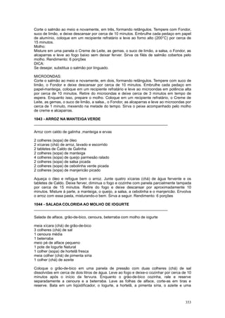 Corte o salmão ao meio e novamente, em três, formando retângulos. Tempere com Fondor,
suco de limão, e deixe descansar por cerca de 10 minutos. Embrulhe cada pedaço em papel
de alumínio, coloque em um recipiente refratário e leve ao forno alto (200°C) por cerca de
15 minutos.
Molho:
Misture em uma panela o Creme de Leite, as gemas, o suco de limão, a salsa, o Fondor, as
alcaparras e leve ao fogo baixo sem deixar ferver. Sirva os filés de salmão cobertos pelo
molho. Rendimento: 6 porções
DICA:
Se desejar, substitua o salmão por linguado.

MICROONDAS:
Corte o salmão ao meio e novamente, em dois, formando retângulos. Tempere com suco de
limão, o Fondor e deixe descansar por cerca de 10 minutos. Embrulhe cada pedaço em
papel-manteiga, coloque em um recipiente refratário e leve ao microondas em potência alta
por cerca de 10 minutos. Retire do microondas e deixe cerca de 3 minutos em tempo de
espera. Enquanto isso, prepare o molho. Coloque em um recipiente refratário, o Creme de
Leite, as gemas, o suco de limão, a salsa., o Fondor, as alcaparras e leve ao microondas por
cerca de 1 minuto, mexendo na metade do tempo. Sirva o peixe acompanhado pelo molho
de creme e alcaparras.

1043 - ARROZ NA MANTEIGA VERDE
________________________________________________________________

Arroz com caldo de galinha ,manteiga e ervas

2 colheres (sopa) de óleo
2 xícaras (chá) de arroz, lavado e escorrido
2 tabletes de Caldo de Galinha
2 colheres (sopa) de manteiga
4 colheres (sopa) de queijo parmesão ralado
2 colheres (sopa) de salsa picada
2 colheres (sopa) de cebolinha verde picada
2 colheres (sopa) de manjericão picado

Aqueça o óleo e refogue bem o arroz. Junte quatro xícaras (chá) de água fervente e os
tabletes de Caldo. Deixe ferver, diminua o fogo e cozinhe com panela parcialmente tampada
por cerca de 15 minutos. Retire do fogo e deixe descansar por aproximadamente 10
minutos. Misture à parte, a manteiga, o queijo, a salsa, a cebolinha e o manjericão. Envolva
o arroz com essa pasta, misturando-o bem. Sirva a seguir. Rendimento: 6 porções

1044 - SALADA COLORIDA AO MOLHO DE IOGURTE
________________________________________________________________

Salada de alface, grão-de-bico, cenoura, beterraba com molho de iogurte

meia xícara (chá) de grão-de-bico
3 colheres (chá) de sal
1 cenoura média
1 beterraba
meio pé de alface pequeno
1 pote de Iogurte Natural
1 colher (sopa) de hortelã fresca
meia colher (chá) de pimenta síria
1 colher (chá) de azeite

Coloque o grão-de-bico em uma panela de pressão com duas colheres (chá) de sal
dissolvidas em cerca de dois litros de água. Leve ao fogo e deixe-o cozinhar por cerca de 10
minutos após o início da fervura. Enquanto o grão-de-bico cozinha, rale e reserve
separadamente a cenoura e a beterraba. Lave as folhas de alface, corte-as em tiras e
reserve. Bata em um liqüidificador, o Iogurte, a hortelã, a pimenta síria, o azeite e uma



                                                                                        353
 