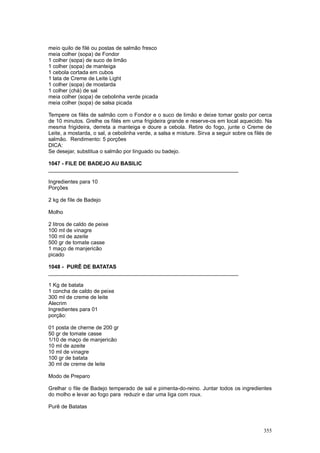 meio quilo de filé ou postas de salmão fresco
meia colher (sopa) de Fondor
1 colher (sopa) de suco de limão
1 colher (sopa) de manteiga
1 cebola cortada em cubos
1 lata de Creme de Leite Light
1 colher (sopa) de mostarda
1 colher (chá) de sal
meia colher (sopa) de cebolinha verde picada
meia colher (sopa) de salsa picada

Tempere os filés de salmão com o Fondor e o suco de limão e deixe tomar gosto por cerca
de 10 minutos. Grelhe os filés em uma frigideira grande e reserve-os em local aquecido. Na
mesma frigideira, derreta a manteiga e doure a cebola. Retire do fogo, junte o Creme de
Leite, a mostarda, o sal, a cebolinha verde, a salsa e misture. Sirva a seguir sobre os filés de
salmão. Rendimento: 5 porções
DICA:
Se desejar, substitua o salmão por linguado ou badejo.

1047 - FILE DE BADEJO AU BASILIC
________________________________________________________________

Ingredientes para 10
Porções

2 kg de file de Badejo

Molho

2 litros de caldo de peixe
100 ml de vinagre
100 ml de azeite
500 gr de tomate casse
1 maço de manjericão
picado

1048 - PURÊ DE BATATAS
________________________________________________________________

1 Kg de batata
1 concha de caldo de peixe
300 ml de creme de leite
Alecrim
Ingredientes para 01
porção:

01 posta de cherne de 200 gr
50 gr de tomate casse
1/10 de maço de manjericão
10 ml de azeite
10 ml de vinagre
100 gr de batata
30 ml de creme de leite

Modo de Preparo

Grelhar o file de Badejo temperado de sal e pimenta-do-reino. Juntar todos os ingredientes
do molho e levar ao fogo para reduzir e dar uma liga com roux.

Purê de Batatas



                                                                                            355
 