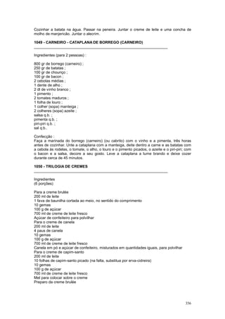Cozinhar a batata na água. Passar na peneira. Juntar o creme de leite e uma concha de
molho de manjericão. Juntar o alecrim.

1049 - CARNEIRO - CATAPLANA DE BORREGO (CARNEIRO)
________________________________________________________________

Ingredientes (para 2 pessoas) :

800 gr de borrego (carneiro) ;
250 gr de batatas ;
100 gr de chouriço ;
100 gr de bacon ;
2 cebolas médias ;
1 dente de alho ;
2 dl de vinho branco ;
1 pimento ;
2 tomates maduros ;
1 folha de louro ;
1 colher (sopa) manteiga ;
2 colheres (sopa) azeite ;
salsa q.b. ;
pimenta q.b. ;
piri-piri q.b. ;
sal q.b..

Confecção :
Faça a marinada do borrego (carneiro) (ou cabrito) com o vinho e a pimenta, três horas
antes de cozinhar. Unte a cataplana com a manteiga, deite dentro a carne e as batatas com
a cebola às rodelas, o tomate, o alho, o louro e o pimento picados, o azeite e o piri-piri; com
o bacon e a salsa, decore a seu gosto. Leve a cataplana a lume brando e deixe cozer
durante cerca de 45 minutos.

1050 - TRILOGIA DE CREMES
________________________________________________________________

Ingredientes
(6 porções)

Para a creme brulée
200 ml de leite
1 fava de baunilha cortada ao meio, no sentido do comprimento
10 gemas
100 g de açúcar
700 ml de creme de leite fresco
Açúcar de confeiteiro para polvilhar
Para o creme de canela
200 ml de leite
4 paus de canela
10 gemas
100 g de açúcar
700 ml de creme de leite fresco
Canela em pó e açúcar de confeiteiro, misturados em quantidades iguais, para polvilhar
Para o creme de capim-santo
200 ml de leite
10 folhas de capim-santo picado (na falta, substitua por erva-cidreira)
10 gemas
100 g de açúcar
700 ml de creme de leite fresco
Mel para colocar sobre o creme
Preparo da creme brulée




                                                                                           356
 