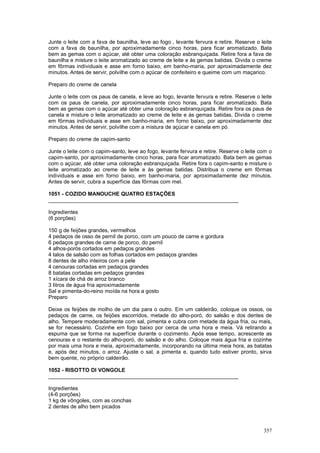 Junte o leite com a fava de baunilha, leve ao fogo , levante fervura e retire. Reserve o leite
com a fava de baunilha, por aproximadamente cinco horas, para ficar aromatizado. Bata
bem as gemas com o açúcar, até obter uma coloração esbranquiçada. Retire fora a fava de
baunilha e misture o leite aromatizado ao creme de leite e às gemas batidas. Divida o creme
em fôrmas individuais e asse em forno baixo, em banho-maria, por aproximadamente dez
minutos. Antes de servir, polvilhe com o açúcar de confeiteiro e queime com um maçarico.

Preparo do creme de canela

Junte o leite com os paus de canela, e leve ao fogo, levante fervura e retire. Reserve o leite
com os paus de canela, por aproximadamente cinco horas, para ficar aromatizado. Bata
bem as gemas com o açúcar até obter uma coloração esbranquiçada. Retire fora os paus de
canela e misture o leite aromatizado ao creme de leite e às gemas batidas. Divida o creme
em fôrmas individuais e asse em banho-maria, em forno baixo, por aproximadamente dez
minutos. Antes de servir, polvilhe com a mistura de açúcar e canela em pó.

Preparo do creme de capim-santo

Junte o leite com o capim-santo, leve ao fogo, levante fervura e retire. Reserve o leite com o
capim-santo, por aproximadamente cinco horas, para ficar aromatizado. Bata bem as gemas
com o açúcar, até obter uma coloração esbranquiçada. Retire fora o capim-santo e misture o
leite aromatizado ao creme de leite e às gemas batidas. Distribua o creme em fôrmas
individuais e asse em forno baixo, em banho-maria, por aproximadamente dez minutos.
Antes de servir, cubra a superfície das fôrmas com mel.

1051 - COZIDO MANOUCHE QUATRO ESTAÇÕES
________________________________________________________________

Ingredientes
(6 porções)

150 g de feijões grandes, vermelhos
4 pedaços de osso de pernil de porco, com um pouco de carne e gordura
6 pedaços grandes de carne de porco, do pernil
4 alhos-porós cortados em pedaços grandes
4 talos de salsão com as folhas cortados em pedaços grandes
8 dentes de alho inteiros com a pele
4 cenouras cortadas em pedaços grandes
8 batatas cortadas em pedaços grandes
1 xícara de chá de arroz branco
3 litros de água fria aproximadamente
Sal e pimenta-do-reino moída na hora a gosto
Preparo

Deixe os feijões de molho de um dia para o outro. Em um caldeirão, coloque os ossos, os
pedaços de carne, os feijões escorridos, metade do alho-poró, do salsão e dos dentes de
alho. Tempere moderadamente com sal, pimenta e cubra com metade da água fria, ou mais,
se for necessário. Cozinhe em fogo baixo por cerca de uma hora e meia. Vá retirando a
espuma que se forma na superfície durante o cozimento. Após esse tempo, acrescente as
cenouras e o restante do alho-poró, do salsão e do alho. Coloque mais água fria e cozinhe
por mais uma hora e meia, aproximadamente, incorporando na última meia hora, as batatas
e, após dez minutos, o arroz. Ajuste o sal, a pimenta e, quando tudo estiver pronto, sirva
bem quente, no próprio caldeirão.

1052 - RISOTTO DI VONGOLE
________________________________________________________________

Ingredientes
(4-6 porções)
1 kg de vôngoles, com as conchas
2 dentes de alho bem picados



                                                                                          357
 