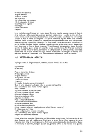 60 ml de óleo de oliva
30 g de manteiga
½ cebola picada
380 g de arroz
100 ml de vinho branco seco
1 ¼ litro de caldo de peixe
Salsinha picada a gosto
Decoração
Folhas de coentro
Preparo

Lave muito bem os vôngoles, em várias águas. Em uma panela, aqueça metade do óleo de
oliva e aloure o alho, cuidando para não queimar. Incorpore os vôngoles e deixe em fogo
baixo, com a panela tampada, até as conchas abrirem. Sacuda a panela de vez em quando.
Apague o fogo e retire os vôngoles. Se quiser, conserve alguns dentro das conchas.
Reserve. Passe o caldo que ficou na panela por uma peneira bem fina, mais de uma vez,
para retirar todos os resíduos. Reserve. Em uma panela, aqueça metade da manteiga com
um fio de óleo de oliva. Junte a cebola e, quando murchar, acrescente o arroz. Mexa muito
bem, incorpore o vinho e deixe evaporar. Vá adicionando aos poucos o caldo de peixe
quente, à medida que o arroz for secando. Mexa seguidamente. No final do cozimento
quando o arroz estiver al dente, acrescente os vôngoles com o caldo que ficou reservado.
Deixe mais um ou dois minutos no fogo, retire e acrescente a manteiga e o óleo de oliva
restantes. Pulverize a salsinha e sirva imediatamente. Decore com folhas de coentro.

1053 - ASPARGOS COM LAGOSTIM
________________________________________________________________

Asperges vertes et langoustines en petit rôtie, salade mimosa aux truffes

Ingredientes
(4 porções)

Para os elementos de base
20 aspargos verdes
50 g de manteiga
20 lagostins (caudas)
1 ovo cozido duro
1 ovo cru
20 rodelas de trufas negras (montagem)
Óleo de oliva o quanto baste para fritar as caudas dos lagostins
Sal e pimenta-do-reino moída na hora a gosto
Para a salada
Algumas folhas de alface lollo rosso
Algumas folhas de chicória frisée
Algumas folhas de mâche
Alguns ramos de cerefólio
Algumas ciboulettes
Para a vinaigrette de trufas
2 échalotes cortadas finamente
40 ml de vinagre de jerez
80 ml de óleo de amendoim
6 g de trufas cortadas em tiras (podem ser adquiridas em conserva)
20 ml da água das trufas
1 alho-poró pequeno, cortado em cubos
Sal e pimenta-do-reino moída na hora a gosto
Preparo dos elementos de base

Limpe e lave os aspargos. Separe-os em dois maços, amarre-os e cozinhe-os em pé em
água fervente com sal, rapidamente. Escorra-os e, antes de servi-los, passe-os em uma
frigideira, com 50 g de manteiga quente. Retire as cascas das caudas dos lagostins. Quase
no momento de servi-los, tempere-os com sal, pimenta e frite-os no óleo de oliva quente.



                                                                                     358
 