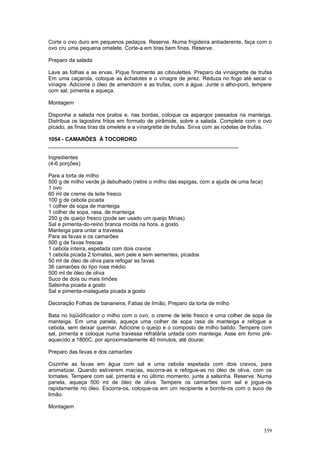 Corte o ovo duro em pequenos pedaços. Reserve. Numa frigideira antiaderente, faça com o
ovo cru uma pequena omelete. Corte-a em tiras bem finas. Reserve.

Preparo da salada

Lave as folhas e as ervas. Pique finamente as ciboulettes. Preparo da vinaigrette de trufas
Em uma caçarola, coloque as échalotes e o vinagre de jerez. Reduza no fogo até secar o
vinagre. Adicione o óleo de amendoim e as trufas, com a água. Junte o alho-poró, tempere
com sal, pimenta e aqueça.

Montagem

Disponha a salada nos pratos e, nas bordas, coloque os aspargos passados na manteiga.
Distribua os lagostins fritos em formato de pirâmide, sobre a salada. Complete com o ovo
picado, as finas tiras da omelete e a vinaigrette de trufas. Sirva com as rodelas de trufas.

1054 - CAMARÕES À TOCORORO
________________________________________________________________

Ingredientes
(4-6 porções)

Para a torta de milho
500 g de milho verde já debulhado (retire o milho das espigas, com a ajuda de uma faca)
1 ovo
60 ml de creme de leite fresco
100 g de cebola picada
1 colher de sopa de manteiga
1 colher de sopa, rasa, de manteiga
250 g de queijo fresco (pode ser usado um queijo Minas)
Sal e pimenta-do-reino branca moída na hora, a gosto
Manteiga para untar a travessa
Para as favas e os camarões
500 g de favas frescas
1 cebola inteira, espetada com dois cravos
1 cebola picada 2 tomates, sem pele e sem sementes, picados
50 ml de óleo de oliva para refogar as favas
36 camarões do tipo rosa médio
500 ml de óleo de oliva
Suco de dois ou mais limões
Salsinha picada a gosto
Sal e pimenta-malagueta picada a gosto

Decoração Folhas de bananeira, Fatias de limão, Preparo da torta de milho

Bata no liqüidificador o milho com o ovo, o creme de leite fresco e uma colher de sopa de
manteiga. Em uma panela, aqueça uma colher de sopa rasa de manteiga e refogue a
cebola, sem deixar queimar. Adicione o queijo e o composto de milho batido. Tempere com
sal, pimenta e coloque numa travessa refratária untada com manteiga. Asse em forno pré-
aquecido a 1800C, por aproximadamente 40 minutos, até dourar.

Preparo das favas e dos camarões

Cozinhe as favas em água com sal e uma cebola espetada com dois cravos, para
aromatizar. Quando estiverem macias, escorra-as e refogue-as no óleo de oliva, com os
tomates. Tempere com sal, pimenta e no último momento, junte a salsinha. Reserve. Numa
panela, aqueça 500 ml de óleo de oliva. Tempere os camarões com sal e jogue-os
rapidamente no óleo. Escorra-os, coloque-os em um recipiente e borrife-os com o suco de
limão.

Montagem



                                                                                          359
 