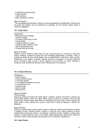 - 2 colheres de sopa de limão
- 1 dente de alho
- 1 folha de louro
- salsa, cebolinha e coentro

Modo de Preparo:
 Tirar as cabeças das sardinhas. Passar os outros ingredientes no liqüidificador. Colocar tudo
na panela de pressão, com as sardinhas em camadas, por 40 minutos. Deixar esfriar e
colocar na geladeira.

141 - Caldo Verde

Ingredientes:
- 250 gr de couve-manteiga
- 11/2 litro de água
- 1/2 colher, das de sopa, de sal
- 1 kg de batata
- 1 cebola cortada em quatro
- 1 dente de alho cortado em dois
- 150 ml de azeite de oliva
- 12 fatias finas de chouriço

Modo de Preparo:
Prepare a couve. Retire os talos, faça um rolo, como de fosse um "charuto" e corte bem
fininho. Reserve. Cozinhe em água com sal as batatas descascadas, a cebola, o alho, a
metade do azeite de oliva. Deixe esfriar, leve ao liqüidificador e bata bem. Volte ao fogo.
Acrescente o que sobrou do azeite. Quando começar a engrossar, 10 minutos antes de
servir, aumente o fogo e junte a couve. Quando a couve estiver no ponto, verifique o
tempero e junte às fatias de chouriço e sirva. Receita para 4 a 6 pessoas.




142 - Canjica Deliciosa

Ingredientes:
- 1 kg de canjica
- 2 litros de leite de vaca
- 1 coco bem grande
- 3 a 4 pedaços de canela em casca
- 3 a 4 cravos da índia
- 1 pitada de sal
- Açúcar a gosto
- Canela em pó

Modo de Preparo:
Primeira Etapa:
Depois da canjica ter ficado de molho desde a véspera, escorra, lave bem e coloque em
uma panela grande. Cubra com água fresca, junte os cravos e a canela e leve ao fogo
brando para cozinhar (essa água deve ser abundante para que todo o milho cozinhe por
igual). Rale o coco, reserve uma xícara e retire todo o leite do restante e reserve em
separado.

Segunda Etapa:
Quando a canjica estiver quase cozida, comece a adicionar o leite e quando estiver juntando
a metade do leite, adicione açúcar a gosto e o leite de coco. Deixe continuar a ferver
brandamente (mexa sem parar) e vá juntando o restante do leite. Estando a canjica bem
cozida e o caldo grossinho, junte o coco ralado. Mexa rapidamente, deixe ferver ainda por
uns três minutos e retire do fogo. Sirva quente ou fria. Conforme a preferência.

143 - Sopa Pavesa



                                                                                           36
 