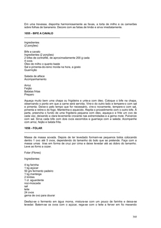 Em uma travessa, disponha harmoniosamente as favas, a torta de milho e os camarões
sobre folhas de bananeira. Decore com as fatias de limão e sirva imediatamente.

1055 - BIFE A CAVALO
________________________________________________________________

Ingredientes
(2 porções)

Bife a cavalo
Ingredientes (2 porções)
2 bifes de contrafilé, de aproximadamente 200 g cada
4 ovos
Óleo de milho o quanto baste
Sal e pimenta-do-reino moída na hora, a gosto
Guarnição

Salada de alface
Acompanhamento

Arroz
Feijão
Batatas fritas
Preparo

Aqueça muito bem uma chapa ou frigideira e unte-a com óleo. Coloque o bife na chapa,
observando o ponto em que a carne será servida. Vire-o do outro lado e tempere-o com sal
e pimenta. Deixe-o pelo tempo que for necessário, vire-o novamente, tempere-o com sal,
pimenta e retire-o do fogo. Mantenha-o aquecido. Repita o procedimento com o outro bife. À
parte, preencha o fundo de uma frigideira pequena com óleo, aqueça-o e frite um ovo de
cada vez, deixando a clara levemente crocante nas extremidades e a gema mole. Pulverize
com sal. Sirva cada bife com dois ovos escorridos e guarneça com a salada. Acompanhe
com arroz, feijão e batata frita.

1056 - FOLAR
________________________________________________________________

Massa de massa sovada. Depois de ter levedado formam-se pequenos bolos colocando
dentro 1 ovo até 5 ovos, dependendo do tamanho do bolo que se pretende. Faça com a
massa umas tiras em forma de cruz por cima e deixe levedar até ao dobro do tamanho.
Leve ao forno a cozer.

Folar (Flores)

Ingredientes:

4 kg farinha
1 kg açúcar
50 grs fermento padeiro
1 kg manteiga
2 limões
1 cl. aguardente
noz-moscada
sal
leite
24 ovos
gema de ovo para dourar

Desfaz-se o fermento em água morna, mistura-se com um pouco de farinha e deixa-se
levedar. Batem-se os ovos com o açúcar, rega-se com o leite a ferver em fio mexendo



                                                                                      360
 