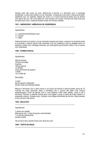 sempre para não cozer os ovos. Mistura-se a farinha e o fermento com a manteiga
amolecida, a casca dos limões e a noz moscada. Amassa-se muito bem e deixa-se levedar,
abafando com um cobertor. Depois de umas 2 a 3 horas formam-se bolos que se doiram
com gema de ovo. Por cima põem-se ovos cozidos com casca. Formam-se umas tiras que
se decora por cima.. Pode-se também cozer em formas untadas.

1057 - AMENDOINS / AMÊNDOAS DE SOBREMESA
________________________________________________________________

Ingredientes:

1 c. amendoins/amêndoas cruas
1 c. açúcar
1 c. água

Coloca-se tudo num tacho e vai-se mexendo sempre sem parar, o açúcar vai tomando ponto
e só quando o açúcar estiver todo derretido e de cor castanha é que se despeja para um
tabuleiro untado com manteiga mexendo com dois garfos para ficarem soltos. Faz o mesmo
com amêndoas.

1058 - POMBA PASCAL
________________________________________________________________

Ingredientes:

500 grs farinha
125 grs manteiga
5 gemas
125 grs açúcar
1,5 dl leite
30 grs fermento de padeiro
1 limão
1/2 cl café sal

Decoração

1 clara
50 grs açúcar cristalizado
50 grs miolo de amêndoa pelada

Misture o fermento com o leite morno e um pouco de farinha e deixe levedar cerca de 15
minutos em lugar aquecido. Bata a manteiga com o açúcar até obter uma mistura
esbranquiçada. Junte as gemas uma a uma batendo entre cada adição. Junte o sal e
fermento. Peneire a restante farinha para uma tigela e junte a casca de limão ralada e o
preparado anterior. Amasse tudo. Coloque numa tigela polvilhada de farinha. Deixe levedar
e leve ao forno até aloirar.

1059 - MOLOTOV
________________________________________________________________

Ingredientes:

7 claras em castelo
Mistura-se com 1 copo de açúcar caramelizado
1 cl café de baking soda
panela untada

Vai ao forno bem quente Cubra com doce de ovos.

1060 - TORTA DE MAÇÃ
________________________________________________________________



                                                                                     361
 