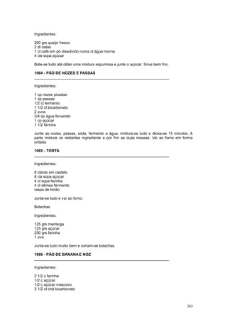 Ingredientes:

200 grs queijo fresco
2 dl natas
1 cl café em pó dissolvido numa cl água morna
4 cls sopa açúcar

Bate-se tudo até obter uma mistura espumosa e junte o açúcar. Sirva bem frio.

1064 - PÃO DE NOZES E PASSAS
________________________________________________________________

Ingredientes:

1 cp nozes picadas
1 cp passas
1/2 cl fermento
1 1/2 cl bicarbonato
2 ovos
3/4 cp água fervendo
1 cp açúcar
1 1/2 farinha

Junte as nozes, passas, soda, fermento e água, mistura-se tudo e deixa-se 15 minutos. A
parte misture os restantes ingrediente e por fim as duas massas. Vai ao forno em forma
untada.

1065 - TORTA
________________________________________________________________

Ingredientes:

8 claras em castelo
8 cls sopa açúcar
4 cl sopa farinha
4 cl sêmea fermento
raspa de limão

Junta-se tudo e vai ao forno.

Bolachas

Ingredientes:

125 grs manteiga
125 grs açúcar
250 grs farinha
1 ovo

Junta-se tudo muito bem e cortam-se bolachas.

1066 - PÃO DE BANANA E NOZ
________________________________________________________________

Ingredientes:

2 1/2 c farinha
1/2 c açúcar
1/2 c açúcar mascavo
3 1/2 cl chá bicarbonato



                                                                                   363
 