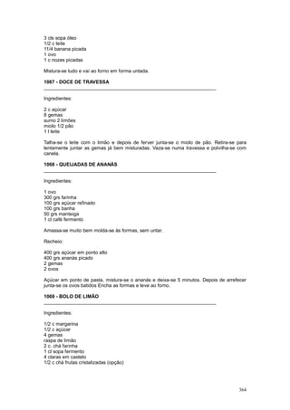 3 cls sopa óleo
1/2 c leite
11/4 banana picada
1 ovo
1 c nozes picadas

Mistura-se tudo e vai ao forno em forma untada.

1067 - DOCE DE TRAVESSA
________________________________________________________________

Ingredientes:

2 c açúcar
8 gemas
sumo 2 limões
miolo 1/2 pão
1 l leite

Talha-se o leite com o limão e depois de ferver junta-se o miolo de pão. Retira-se para
lentamente juntar as gemas já bem misturadas. Vaza-se numa travessa e polvilha-se com
canela.

1068 - QUEIJADAS DE ANANÁS
________________________________________________________________

Ingredientes:

1 ovo
300 grs farinha
100 grs açúcar refinado
100 grs banha
50 grs manteiga
1 cl café fermento

Amassa-se muito bem molda-se às formas, sem untar.

Recheio:

400 grs açúcar em ponto alto
400 grs ananás picado
2 gemas
2 ovos

Açúcar em ponto de pasta, mistura-se o ananás e deixa-se 5 minutos. Depois de arrefecer
junta-se os ovos batidos Encha as formas e leve ao forno.

1069 - BOLO DE LIMÃO
________________________________________________________________

Ingredientes:

1/2 c margarina
1/2 c açúcar
4 gemas
raspa de limão
2 c. chá farinha
1 cl sopa fermento
4 claras em castelo
1/2 c chá frutas cristalizadas (opção)




                                                                                   364
 
