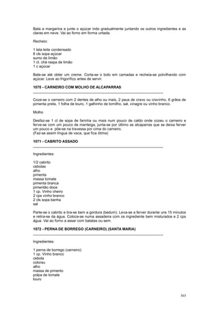 Bata a margarina e junte o açúcar indo gradualmente juntando os outros ingredientes e as
claras em neve. Vai ao forno em forma untada.

Recheio:

1 lata leite condensado
8 cls sopa açúcar
sumo de limão
1 cl. chá raspa de limão
1 c açúcar

Bate-se até obter um creme. Corta-se o bolo em camadas e recheia-se polvilhando com
açúcar. Leve ao frigorífico antes de servir.

1070 - CARNEIRO COM MOLHO DE ALCAPARRAS
________________________________________________________________

Coze-se o carneiro com 2 dentes de alho ou mais, 2 paus de cravo ou cravinho, 6 grãos de
pimenta preta, 1 folha de louro, 1 galhinho de tomilho, sal, vinagre ou vinho branco.

Molho

Desfaz-se 1 cl de sopa de farinha ou mais num pouco de caldo onde cozeu o carneiro e
ferve-se com um pouco de manteiga, junta-se por último as alcaparras que se deixa ferver
um pouco e põe-se na travessa por cima do carneiro.
(Faz-se assim língua de vaca, que fica ótima)

1071 - CABRITO ASSADO
________________________________________________________________

Ingredientes:

1/2 cabrito
cebolas
alho
pimenta
massa tomate
pimenta branca
pimentão doce
1 cp. Vinho cheiro
2 cps vinho branco
2 cls sopa banha
sal

Parte-se o cabrito e tira-se bem a gordura (bedum). Leva-se a ferver durante uns 15 minutos
e retira-se da água. Coloca-se numa assadeira com os ingrediente bem misturados e 2 cps
água. Vai ao forno a assar com batatas ou sem.

1072 - PERNA DE BORREGO (CARNEIRO) (SANTA MARIA)
________________________________________________________________

Ingredientes:

1 perna de borrego (carneiro)
1 cp. Vinho branco
cebola
colorau
alho
massa de pimento
polpa de tomate
louro



                                                                                       365
 