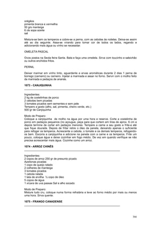 orégãos
pimenta branca e vermelha
50 grs manteiga
6 cls sopa azeite
sal

Mistura-se bem os temperos e cobre-se a perna, com as cebolas às rodelas. Deixa-se assim
até ao dia seguinte. Assa-se virando para tomar cor de todos os lados, regando e
adicionando mais água ou vinho se necessitar.

OMELETA PASCAL

Ovos postos na Sexta feira Santa. Bata e faça uma omeleta. Sirva com toucinho e salsichão
ou outros enchidos fritos.

PERNIL

Deixar marinar em vinho tinto, aguardente e ervas aromáticas durante 2 dias 1 perna de
borrego (carneiro) ou carneiro. Injetar a marinada e assar no forno. Servir com o molho feito
da marinada e pedaços de ananás.

1073 - CANJIQUINHA
________________________________________________________________

Ingredientes:
2 kg de costelinhas de porco
2 cebolas bem picadas
3 tomates picados sem sementes e sem pele
Tempero a gosto (alho, sal, pimenta, cheiro verde, etc.)
500 gr de Canjiquinha

Modo de Preparo:
Coloque a canjiquinha de molho na água por uma hora e reserve. Corte a costelinha de
porco em pedaços pequenos (no açougue, peça para que cortem em tiras de aprox. 6 cm e
depois termine de cortar em pedaços menores. Tempere a carne a seu gosto e frite-a até
que fique dourada. Depois de fritar retire o óleo da panela, deixando apenas o suficiente
para refogar os temperos. Acrescente a cebola, o tomate e os demais temperos, refogando-
os bem. Escorra a canjiquinha e adicione na panela com a carne e os temperos. Frite um
pouco, coloque água e deixe cozinhar em fogo médio. De vez em quando verifique se não
precisa acrescentar mais água. Cozinhe como um arroz.

1074 - ARROZ CHINÊS
________________________________________________________________

Ingredientes:
2 copos de arroz 250 gr de presunto picado
Azeitonas picadas
1 copo de queijo ralado
2 colheres de manteiga
3 tomates picados
1 cebola ralada
1 lata de ervilha ½ copo de óleo
5 copos de água
1 xícara de uva passas Sal e alho socado

Modo de Preparo:
Misture tudo cru, coloque numa forma refratária e leve ao forno médio por mais ou menos
uma hora. Sirva quente.

1075 - FRANGO CANADENSE
________________________________________________________________



                                                                                         366
 