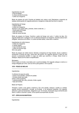 Ingredientes do purê:
½ Kg de batatas
½ xícara de leite fervendo
1 colher de margarina

Modo de preparo do purê: Cozinhe as batatas com casca e sal. Descasque e esprema as
batatas ainda quente em seguida adicione a margarina e bata até ficar leve e reserve.

Ingredientes do frango:
1 cebola ralada
1 colher de margarina
Tempero a seu gosto (alho, pimenta, cheiro verde etc...)
1 Kg de peito de frango
1 lata de Ervilhas
1 lata de creme de leite

Modo de preparo do frango: Cozinhe o peito de frango com sal e 1 colher de óleo. Em
seguida desfie bem e refogue-o com os demais temperos na margarina. Quando estiver bem
refogado, adicione as Ervilhas e o creme de leite batido, mexa bem e reserve.

Ingredientes do molho branco:
1 colher de margarina
½ cebola ralada
1 copo de leite de vaca
1 colher de farinha trigo
Sal a seu gosto

Modo de preparo do molho branco: Derreta a margarina em fogo brando, doure a cebola e
acrescente a farinha de trigo, mexa bem até dourar. Em seguida adicione o leite frio aos
poucos e acrescente também ½ copo do caldo que cozinhou o frango. Deixe ferver e
desligue. Depois de frio bata no liqüidificador.

Montagem:
Forre o pirex no fundo e nos lados com o purê de batatas. Em seguida coloque o creme e o
frango refogado por cima. Leve ao forno para gratinar. Sirva quente.

1076 - PEIXE AO MOLHO
________________________________________________________________

Ingredientes:

3 colheres de sopa de azeite
1 peixe à sua escolha, cortado em postas
1 tomate picado sem pele
Cheiro verde picadinho
1 cebola picada Sal, alho, pimenta, limão a gosto
1 lata de Ervilhas

Modo de Preparo:

Tempere o peixe a seu gosto e reserve-o. Em uma panela, coloque o azeite e a cebola,
quando dourar acrescente o tomate, as Ervilhas e os temperos restantes. Em seguida,
adicione o peixe já temperado, refogando-o por 10 minutos. Acrescente água suficiente para
fazer o molho e cozinhar o peixe. Sirva quente acompanhado do pirão .

1077 - ERVILHA NA MANTEIGA
________________________________________________________________

Ingredientes:




                                                                                      367
 
