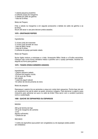 1 cebola pequena picadinha
2 colheres (sopa) de margarina
½ tablete de caldo de galinha
1 lata de Ervilhas

Modo de Preparo:

Frite a cebola na margarina e em seguida acrescente o tablete de caldo de galinha e as
Ervilhas .
Doure até secar e use para decorar pratos assados.

1078 - GRATINADO RÁPIDO
________________________________________________________________

Ingredientes:

½ xícara (chá) de maionese
½ xícara (chá) de leite de vaca
1 lata de Milho Verde
1 lata de Ervilhas
2 colheres de queijo parmesão ralado.

Modo de Preparo:

Numa tigela misture a maionese e o leite. Acrescente Milho Verde e a Ervilha escorridos.
Coloque tudo numa forma refratária média e polvilhe com o queijo parmesão, levando em
seguida ao forno para gratinar.

1079 - TZAZIKI (PARA CARNEIRO ASSADO)
________________________________________________________________

Ingredientes:
1 pepino pequeno pelado
1/2xicara de oregano moído
1/4 do suco de 1limão
sal a gosto
1 copo de yogurt natural
1/2 colher de chá de pimenta do reino

Modo de preparar

Descasque o pepino tire as sementes e pique em cubos bem pequenos. Ponha logo isto em
um recipiente e ao sal do aderir ao gosto, pimenta e orégano. Para derramar o yogurt e para
misturá-lo para adicionar ao suco e a este da limão! Para servir com o cordeiro (carneiro)
como a sustentação.

1080 - QUICHE DE ESPINAFRES OU ESPARGOS
________________________________________________________________

MASSA

250 g de farinha de trigo
125 g de margarina de culinária
1 ovo
Água(o suficiente)
1 pitada de sal

RECHEIO

1 molho de espinafres (que podem ser congelados) ou de espargos (estes podem
ser enlatados)



                                                                                       368
 