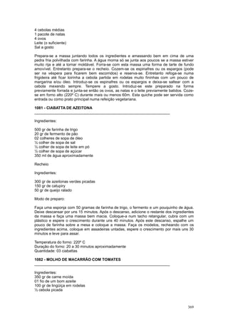 4 cebolas médias
1 pacote de natas
4 ovos
Leite (o suficiente)
Sal a gosto

Prepara-se a massa juntando todos os ingredientes e amassando bem em cima de uma
pedra fria polvilhada com farinha. A água morna só se junta aos poucos se a massa estiver
muito rija e até a tornar moldável. Forra-se com esta massa uma forma de tarte de fundo
amovível. Entretanto prepara-se o recheio. Cozem-se os espinafres ou os espargos (pode
ser na véspera para ficarem bem escorridos) e reserva-se. Entretanto refoga-se numa
frigideira até ficar loirinha a cebola partida em rodelas muito fininhas com um pouco de
margarina e/ou óleo. Introduz-se os espinafres ou os espargos e deixa-se saltear com a
cebola mexendo sempre. Tempere a gosto. Introduz-se este preparado na forma
previamente forrada e junta-se então os ovos, as natas e o leite previamente batidos. Coze-
se em forno alto (220º C) durante mais ou menos 60m. Esta quiche pode ser servida como
entrada ou como prato principal numa refeição vegetariana.

1081 - CIABATTA DE AZEITONA
________________________________________________________________

Ingredientes:

500 gr de farinha de trigo
20 gr de fermento de pão
02 colheres de sopa de óleo
½ colher de sopa de sal
½ colher de sopa de leite em pó
½ colher de sopa de açúcar
350 ml de água aproximadamente

Recheio

Ingredientes:

300 gr de azeitonas verdes picadas
150 gr de catupiry
50 gr de queijo ralado

Modo de preparo:

Faça uma esponja com 50 gramas de farinha de trigo, o fermento e um pouquinho de água.
Deixe descansar por uns 15 minutos. Após o descanso, adicione o restante dos ingredientes
da massa e faça uma massa bem macia. Coloque-a num tacho retangular, cubra com um
plástico e espere o crescimento durante uns 40 minutos. Após este descanso, espalhe um
pouco de farinha sobre a mesa e coloque a massa. Faça os modelos, recheando com os
ingredientes acima, coloque em assadeiras untadas, espere o crescimento por mais uns 30
minutos e leve para assar.

Temperatura do forno: 220º C
Duração do forno: 20 a 30 minutos aproximadamente
Quantidade: 03 ciabattas

1082 - MOLHO DE MACARRÃO COM TOMATES
________________________________________________________________

Ingredientes:
350 gr de carne moída
01 fio de um bom azeite
100 gr de lingüiça em rodelas
½ cebola picada



                                                                                       369
 