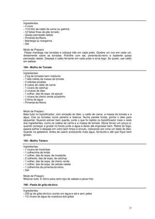 Ingredientes:
- 4 ovos
- 11/2 litro de caldo de carne ou galinha
- 12 fatias finas de pão torrado
- Queijo parmesão ralado
- Pimenta-do-Reino
- Manteiga ou margarina
- Sal

Modo de Preparo:
 Passe manteiga nas torradas e coloque três em cada prato. Quebre um ovo em cada um,
diretamente sobre as torradas. Polvilhe com sal, pimenta-do-reino e bastante queijo
parmesão ralado. Despeje o caldo fervente em cada prato e sirva logo. Se quiser, use caldo
em tablete.

144 - Molho de Tomate

Ingredientes:
- 2 kg de tomates bem maduros
- 1 lata média de massa de tomate
- 3 cebolas picadas
- 6 cubos de caldo de carne
- 1 xícara de catchup
- 2 xícaras de óleo
- 1 colher, das de sopa, de açúcar
- 1 xícara de cheiro verde picadinho
- 2 litros de água
- Pimenta-do-Reino


Modo de Preparo:
Bata tudo no liqüidificador, com exceção do óleo, o caldo de carne, a massa de tomate e a
água. Coe os tomates numa peneira e reserve. Numa panela funda, ponha o óleo para
esquentar. Quando estiver bem quente, junte o que foi batido no liqüidificador mais o resto
dos ingredientes, como os caldos de carne e a massa de tomate. Deixe ferver um pouco e,
quando começar a grudar no fundo junte a água e deixe até engrossar bem. Retire do fogo,
espere esfriar e despeje em vidro bem limpo e enxuto, colocando por cima um dedo de óleo.
Guarde na geladeira. Antes de usá-lo acrescente mais água, fervendo-o até que fique bem
grosso.

145 - Molho Tártaro

Ingredientes:
- 1 xícara de maionese
- 1 colherinha de limão
- 1 colher, das de sopa, de mostarda
- 2 colheres, das de sopa, de catchup
- 1 colher, das de sopa, de cheiro verde
- 1 colher, das de sopa, de cebola ralada
- 1 colherinha de pimenta-do-reino
- Sal

Modo de Preparo:
Misturar tudo. É ótimo para certo tipo de salada e peixe frito.

146 - Pasta de grão-de-bico

Ingredientes:
- 250 gr de grão-de-bico cozido em água e sal e sem peles
- 1/2 xícara da água da cozedura dos grãos



                                                                                        37
 
