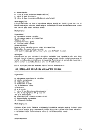 02 dentes de alho
02 vidros de molho de tomate (sabor azeitonas)
01 colher de sopa de orégano
02 vidros de água (mesma medida de molho de tomate)

Modo de preparo:
Coloque na panela um bom fio de azeite e refogue a carne e a lingüiça, junte um a um os
outros ingredientes, tampe a panela e deixe cozinhar por 02 horas aproximadamente, ou até
que o azeite suba para a borda da panela.

Molho Branco

Ingredientes:
02 colheres de sopa de manteiga
02 colheres de sopa de farinha de trigo
½ litro de leite
sal e noz moscada à gosto
01 caixa de "cream cheese"
Modo de preparo:
Leve ao fogo a manteiga e doure nela a farinha de trigo.
Misture bem devagar o leite e engrosse.
Junte os temperos e, por último, misture uma caixa de "cream cheese".

Montagem:
Coloque em um pirex um pouco de molho vermelho, uma camada de pão sírio, uma
camada de molho branco, mussarela ralada, nova camada de pão, mais uma camada de
molho vermelho, pão, molho branco e mussarela. Termine com a camada de mussarela e
alterne sempre as camadas. Leve ao forno por 20 a 25 minutos.

Obs: A montagem deve ser feita pelo menos 03 horas antes de servir.

1083 - MÉDAILLONS DE FILÉ COM MASCARPONE E PINOLI
________________________________________________________________

Ingredientes:

04 colheres de sopa cheias de manteiga
02 cebolas bem picadas
80 ml de vinho tinto
80 ml de vinho do porto
200 ml de caldo de carne
sal e pimenta
60 gr de pinolis
01 colher de chá de maisena, se necessário
04 bifes de filé mignon de 200 gr cada um
200 gr de mascarpone
04 fatias de pão de forma cortado em círculo
02 dentes de alho esmagados
50 ml de azeite de oliva

Modo de preparo:

Primeiro, faça o molho. Refogue a cebola em 01 colher de manteiga e deixe murchar. Junte
o vinho tinto e deixe reduzir. Acrescente o vinho do porto e o caldo e deixe ferver até reduzir
a menos da metade. Junte mais uma colher de manteiga, pouco a pouco.

Bifes

Modo de preparo:




                                                                                           370
 