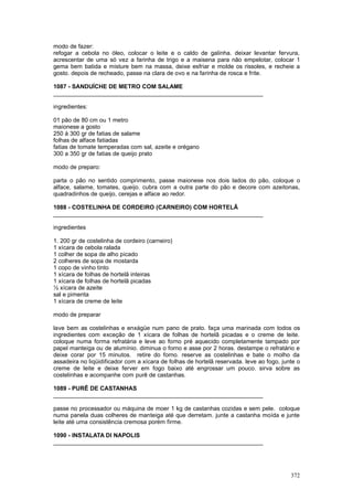 modo de fazer:
refogar a cebola no óleo, colocar o leite e o caldo de galinha. deixar levantar fervura,
acrescentar de uma só vez a farinha de trigo e a maisena para não empelotar, colocar 1
gema bem batida e misture bem na massa, deixe esfriar e molde os rissoles, e recheie a
gosto. depois de recheado, passe na clara de ovo e na farinha de rosca e frite.

1087 - SANDUÍCHE DE METRO COM SALAME
________________________________________________________________

ingredientes:

01 pão de 80 cm ou 1 metro
maionese a gosto
250 à 300 gr de fatias de salame
folhas de alface fatiadas
fatias de tomate temperadas com sal, azeite e orégano
300 a 350 gr de fatias de queijo prato

modo de preparo:

parta o pão no sentido comprimento, passe maionese nos dois lados do pão, coloque o
alface, salame, tomates, queijo. cubra com a outra parte do pão e decore com azeitonas,
quadradinhos de queijo, cerejas e alface ao redor.

1088 - COSTELINHA DE CORDEIRO (CARNEIRO) COM HORTELÃ
________________________________________________________________

ingredientes

1. 200 gr de costelinha de cordeiro (carneiro)
1 xícara de cebola ralada
1 colher de sopa de alho picado
2 colheres de sopa de mostarda
1 copo de vinho tinto
1 xícara de folhas de hortelã inteiras
1 xícara de folhas de hortelã picadas
½ xícara de azeite
sal e pimenta
1 xícara de creme de leite

modo de preparar

lave bem as costelinhas e enxágüe num pano de prato. faça uma marinada com todos os
ingredientes com exceção de 1 xícara de folhas de hortelã picadas e o creme de leite.
coloque numa forma refratária e leve ao forno pré aquecido completamente tampado por
papel manteiga ou de alumínio. diminua o forno e asse por 2 horas. destampe o refratário e
deixe corar por 15 minutos. retire do forno. reserve as costelinhas e bate o molho da
assadeira no liqüidificador com a xícara de folhas de hortelã reservada. leve ao fogo, junte o
creme de leite e deixe ferver em fogo baixo até engrossar um pouco. sirva sobre as
costelinhas e acompanhe com purê de castanhas.

1089 - PURÊ DE CASTANHAS
________________________________________________________________

passe no processador ou máquina de moer 1 kg de castanhas cozidas e sem pele. coloque
numa panela duas colheres de manteiga até que derretam. junte a castanha moída e junte
leite até uma consistência cremosa porém firme.

1090 - INSTALATA DI NAPOLIS
________________________________________________________________




                                                                                          372
 