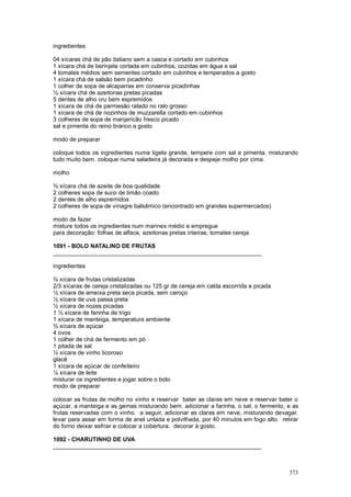 ingredientes

04 xícaras chá de pão italiano sem a casca e cortado em cubinhos
1 xícara chá de berinjela cortada em cubinhos, cozidas em água e sal
4 tomates médios sem sementes cortado em cubinhos e temperados a gosto
1 xícara chá de salsão bem picadinho
1 colher de sopa de alcaparras em conserva picadinhas
½ xícara chá de azeitonas pretas picadas
5 dentes de alho cru bem espremidos
1 xícara de chá de parmesão ralado no ralo grosso
1 xícara de chá de nozinhos de muzzarella cortado em cubinhos
3 colheres de sopa de manjericão fresco picado
sal e pimenta do reino branco a gosto

modo de preparar

coloque todos os ingredientes numa tigela grande, tempere com sal e pimenta, misturando
tudo muito bem. coloque numa saladeira já decorada e despeje molho por cima.

molho

¾ xícara chá de azeite de boa qualidade
2 colheres sopa de suco de limão coado
2 dentes de alho espremidos
2 colheres de sopa de vinagre balsâmico (encontrado em grandes supermercados)

modo de fazer
misture todos os ingredientes num marinex médio e empregue
para decoração: folhas de alface, azeitonas pretas inteiras, tomates cereja

1091 - BOLO NATALINO DE FRUTAS
________________________________________________________________

ingredientes

¾ xícara de frutas cristalizadas
2/3 xícaras de cereja cristalizadas ou 125 gr de cereja em calda escorrida e picada
½ xícara de ameixa preta seca picada, sem caroço
½ xícara de uva passa preta
½ xícara de nozes picadas
1 ½ xícara de farinha de trigo
1 xícara de manteiga, temperatura ambiente
¾ xícara de açúcar
4 ovos
1 colher de chá de fermento em pó
1 pitada de sal
½ xícara de vinho licoroso
glacê
1 xícara de açúcar de confeiteiro
¼ xícara de leite
misturar os ingredientes e jogar sobre o bolo
modo de preparar

colocar as frutas de molho no vinho e reservar bater as claras em neve e reservar bater o
açúcar, a manteiga e as gemas misturando bem. adicionar a farinha, o sal, o fermento, e as
frutas reservadas com o vinho. a seguir, adicionar as claras em neve, misturando devagar.
levar para assar em forma de anel untada e polvilhada, por 40 minutos em fogo alto. retirar
do forno deixar esfriar e colocar a cobertura. decorar à gosto.

1092 - CHARUTINHO DE UVA
________________________________________________________________



                                                                                       373
 