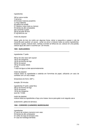 ingredientes

300 gr carne moída
½ kg arroz
03 tomates maduros picadinho
½ maço salsinha
06 galhos de hortelã
01 cebola e meia (mais ou menos)
05 dentes de alho amassados
sal e pimenta à gosto
200 gr de grão de bico
01 kg folha de uva

modo de preparar

deixar grão de bico de molho por algumas horas, retirar a casquinha e passar o rolo de
macarrão para quebrar um pouco. juntar ao arroz e misturar todos os outros ingredientes.
temperar a gosto, misturar bem, rechear e enrolar as folhas de uva. colocar em uma panela,
colocar água até cobrir e cozinhar por 20 minutos.

1093 - QUEIJADINHA
________________________________________________________________

ingredientes 1º parte

400 gr de côco seco sem açúcar
100 gr de margarina
100 gr de farinha de trigo
450 gr de açúcar
100 gr de queijo ralado
5 ovos
1 copo de água ou leite aproximadamente

modo de preparar
misture todos os ingredientes e estenda em forminhas de papel, utilizando um saco de
confeitar com um bico crespo.

temperatura do forno: 220º c.

duração: 20 minutos

ingredientes 2º parte: pasta flora
250 gr de farinha de trigo
100 gr de açúcar
150 gr de margarina
suco de 1 limão

modo de preparar:
misture todos os ingredientes e faça uma massa. leve-a para gelar e em seguida use-a

acabamento: geleia de damasco.

1094 - CORDEIRO (CARNEIRO) MARROQUINO
________________________________________________________________

ingredientes:
01 pernil de cordeiro (carneiro) com osso
05 dentes de alho amassados
01 colher de sopa de tempero sírio
01 copo de manteiga derretida



                                                                                       374
 