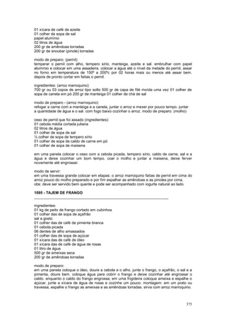 01 xícara de café de azeite
01 colher de sopa de sal
papel alumínio
02 litros de água
200 gr de amêndoas torradas
200 gr de snoubar (pinole) torradas

modo de preparo: (pernil)
temperar o pernil com alho, tempero sírio, manteiga, azeite e sal. embrulhar com papel
alumínio e colocar em uma assadeira. colocar a água até o nível da metade do pernil, assar
no forno em temperatura de 150º a 200ºc por 02 horas mais ou menos até assar bem.
depois de pronto cortar em fatias o pernil.

ingredientes: (arroz marroquino)
700 gr ou 03 copos de arroz tipo solto 500 gr de capa de filé moída uma vez 01 colher de
sopa de canela em pó 200 gr de manteiga 01 colher de chá de sal

modo de preparo - (arroz marroquino)
refogar a carne com a manteiga e a canela, juntar o arroz e mexer por pouco tempo. juntar
a quantidade de água e o sal. com fogo baixo cozinhar o arroz. modo de preparo: (molho)

osso de pernil que foi assado (ingredientes):
01 cebola média cortada juliana
02 litros de água
01 colher de sopa de sal
½ colher de sopa de tempero sírio
01 colher de sopa de caldo de carne em pó
01 colher de sopa de maisena

em uma panela colocar o osso com a cebola picada, tempero sírio, caldo de carne, sal e a
água e deixe cozinhar um bom tempo. coar o molho e juntar a maisena, deixe ferver
novamente até engrossar.

modo de servir:
em uma travessa grande colocar em etapas: o arroz marroquino fatias de pernil em cima do
arroz pouco do molho preparado e por fim espalhar as amêndoas e as pinoles por cima.
obs: deve ser servido bem quente e pode ser acompanhado com iogurte natural ao lado.

1095 - TAJEM DE FRANGO
________________________________________________________________

ingredientes:
01 kg de peito de frango cortado em cubinhos
01 colher das de sopa de açafrão
sal a gosto
01 colher das de café de pimenta branca
01 cebola picada
06 dentes de alho amassados
01 colher das de sopa de açúcar
01 xícara das de café de óleo
01 xícara das de café de água de rosas
01 litro de água
500 gr de ameixas seca
200 gr de amêndoas torradas

modo de preparo:
em uma panela coloque o óleo, doure a cebola e o alho. junte o frango, o açafrão, o sal e a
pimenta, doure bem. coloque água para cobrir o frango e deixe cozinhar até engrossar o
caldo. enquanto o caldo do frango engrossa, em uma frigideira coloque ameixa e espalhe o
açúcar. junte a xícara de água de rosas e cozinhe um pouco. montagem: em um prato ou
travessa, espalhe o frango as ameixas e as amêndoas torradas. sirva com arroz marroquino.



                                                                                       375
 