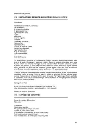 rendimento: 06 porções

1096 - COSTELETAS DE CORDEIRO (CARNEIRO) COM GRATIN DE AIPIM
________________________________________________________________

Ingredientes

3 costeletas de Cordeiro (carneiro);
150 g de aipim ;
60 g de creme de leite;
30 g de cebola roxa ;
1 galho de alho poró;
1 ovo ;
sal à gosto ;
pimenta à gosto;
1 tomate;
1 beringela pequena ;
1 abobrinha ;
1 dente de alho;
1 colher de sopa de azeite;
5 azeitonas calabresa;
1 galho de tomilho;
30 gr de manteiga;
1 galho de estragão.

Modo de Preparo

Em uma frigideira, preparar as costeletas de cordeiro (carneiro) souté acrescentando sal e
pimenta à gosto. Descascar e cozinhar o aipim. Escorrer a água deixando-o bem seco.
Puxar a cebola e o alho na manteiga. Quando estiverem bem dourados adicionar o creme
de leite e, em seguida, o aipim. Misturar bem, dentro da panela. Retirar do fogo e misturar
bem a gema de ovo a fim de que a mesma cozinhe. Bater a clara em neve e misturá-la
junto. Colocar numa forma pequena e levar ao forno, a 170 graus para gratinar.

Fazer um ratatouille com os legumes cortados em pequenos pedaços. Puxar, primeiramente,
a cebola e o alho no azeite e colocar pouco a pouco os legumes. Refogar até que fiquem
cozidos. Acrescentar as folhas de tomilho para dar gosto. Na frigideira que foram grelhadas
as costeletas, puxar um pouco de manteiga, colocar as folhas de estragão picadas e depois,
distribuir por cima do carneiro.

Montagem de Prato

Montar o prato arrumando as costeletas como um leque. Em
volta das costeletas, colocar o gratin de aipim e mini ratatoulle.

Servir com um bom vinho tinto.

1097 - CARPACCIO DE BETERRABA
________________________________________________________________

Tempo de preparo: 20 minutos
4 pessoas

Ingredientes:
2 beterrabas grandes
200 gramas de lulas limpas em anéis
2 copos de vinho branco seco
3 colheres de sopa de azeite de oliva extra-virgem
2 colheres rasas de sopa de vinagre
Tiras finas de casca de limão para decorar o prato



                                                                                       376
 