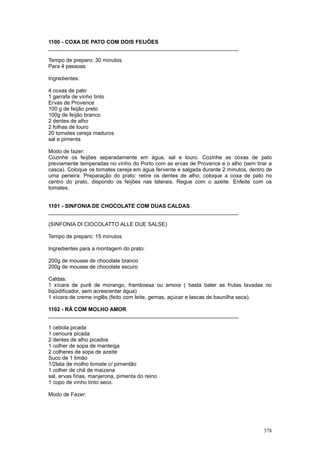 1100 - COXA DE PATO COM DOIS FEIJÕES
________________________________________________________________

Tempo de preparo: 30 minutos
Para 4 pessoas

Ingredientes:

4 coxas de pato
1 garrafa de vinho tinto
Ervas de Provence
100 g de feijão preto
100g de feijão branco
2 dentes de alho
2 folhas de louro
20 tomates cereja maduros
sal e pimenta

Modo de fazer:
Cozinhe os feijões separadamente em água, sal e louro. Cozinhe as coxas de pato
previamente temperadas no vinho do Porto com as ervas de Provence e o alho (sem tirar a
casca). Coloque os tomates cereja em água fervente e salgada durante 2 minutos, dentro de
uma peneira. Preparação do prato: retire os dentes de alho, coloque a coxa de pato no
centro do prato, dispondo os feijões nas laterais. Regue com o azeite. Enfeite com os
tomates.


1101 - SINFONIA DE CHOCOLATE COM DUAS CALDAS
________________________________________________________________

(SINFONIA DI CIOCOLATTO ALLE DUE SALSE)

Tempo de preparo: 15 minutos

Ingredientes para a montagem do prato:

200g de mousse de chocolate branco
200g de mousse de chocolate escuro

Caldas:
1 xícara de purê de morango, framboesa ou amora ( basta bater as frutas lavadas no
liqüidificador, sem acrescentar água)
1 xícara de creme inglês (feito com leite, gemas, açúcar e lascas de baunilha seca).

1102 - RÃ COM MOLHO AMOR
________________________________________________________________

1 cebola picada
1 cenoura picada
2 dentes de alho picados
1 colher de sopa de manteiga
2 colheres de sopa de azeite
Suco de 1 limão
1/2lata de molho tomate c/ pimentão
1 colher de chá de maizena
sal, ervas finas, manjerona, pimenta do reino
1 copo de vinho tinto seco.

Modo de Fazer:




                                                                                     378
 