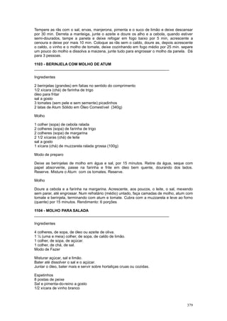 Tempere as rãs com o sal, ervas, manjerona, pimenta e o suco de limão e deixe descansar
por 30 min. Derreta a manteiga, junte o azeite e doure os alho e a cebola, quando estiver
semi-dourados, tampe a panela e deixe refogar em fogo baixo por 5 min, acrescente a
cenoura e deixe por mais 10 min. Coloque as rãs sem o caldo, doure as, depois acrescente
o caldo, o vinho e o molho de tomate, deixe cozinhando em fogo médio por 25 min. separe
um pouco do molho e dissolva a maizena, junte tudo para engrossar o molho da panela. Dá
para 3 pessoas.

1103 - BERINJELA COM MOLHO DE ATUM
________________________________________________________________

Ingredientes

2 berinjelas (grandes) em fatias no sentido do comprimento
1/2 xícara (chá) de farinha de trigo
óleo para fritar
sal a gosto
3 tomates (sem pele e sem semente) picadinhos
2 latas de Atum Sólido em Óleo Comestível (340g)

Molho

1 colher (sopa) de cebola ralada
2 colheres (sopa) de farinha de trigo
2 colheres (sopa) de margarina
2 1/2 xícaras (chá) de leite
sal a gosto
1 xícara (chá) de muzzarela ralada grossa (100g)

Modo de preparo

Deixe as berinjelas de molho em água e sal, por 15 minutos. Retire da água, seque com
papel absorvente, passe na farinha e frite em óleo bem quente, dourando dos lados.
Reserve. Misture o Atum com os tomates. Reserve.

Molho

Doure a cebola e a farinha na margarina. Acrescente, aos poucos, o leite, o sal, mexendo
sem parar, até engrossar. Num refratário (médio) untado, faça camadas de molho, atum com
tomate e berinjela, terminando com atum e tomate. Cubra com a muzzarela e leve ao forno
(quente) por 15 minutos. Rendimento: 6 porções

1104 - MOLHO PARA SALADA
________________________________________________________________

Ingredientes

4 colheres, de sopa, de óleo ou azeite de oliva.
1 ½ (uma e meia) colher, de sopa, de caldo de limão.
1 colher, de sopa, de açúcar.
1 colher, de chá, de sal.
Modo de Fazer

Misturar açúcar, sal e limão.
Bater até dissolver o sal e o açúcar.
Juntar o óleo, bater mais e servir sobre hortaliças cruas ou cozidas.

Espetinhos
8 postas de peixe
Sal e pimenta-do-reino a gosto
1/2 xícara de vinho branco



                                                                                     379
 