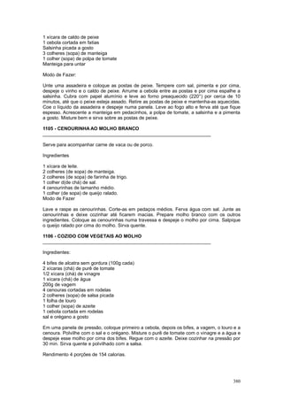 1 xícara de caldo de peixe
1 cebola cortada em fatias
Salsinha picada a gosto
3 colheres (sopa) de manteiga
1 colher (sopa) de polpa de tomate
Manteiga para untar

Modo de Fazer:

Unte uma assadeira e coloque as postas de peixe. Tempere com sal, pimenta e por cima,
despeje o vinho e o caldo de peixe. Arrume a cebola entre as postas e por cima espalhe a
salsinha. Cubra com papel alumínio e leve ao forno preaquecido (220°) por cerca de 10
minutos, até que o peixe esteja assado. Retire as postas de peixe e mantenha-as aquecidas.
Coe o líquido da assadeira e despeje numa panela. Leve ao fogo alto e ferva até que fique
espesso. Acrescente a manteiga em pedacinhos, a polpa de tomate, a salsinha e a pimenta
a gosto. Misture bem e sirva sobre as postas de peixe.

1105 - CENOURINHA AO MOLHO BRANCO
________________________________________________________________

Serve para acompanhar carne de vaca ou de porco.

Ingredientes

1 xícara de leite.
2 colheres (de sopa) de manteiga.
2 colheres (de sopa) de farinha de trigo.
1 colher d(de chá) de sal.
4 cenourinhas de tamanho médio.
1 colher (de sopa) de queijo ralado.
Modo de Fazer

Lave e raspe as cenourinhas. Corte-as em pedaços médios. Ferva água com sal. Junte as
cenourinhas e deixe cozinhar até ficarem macias. Prepare molho branco com os outros
ingredientes. Coloque as cenourinhas numa travessa e despeje o molho por cima. Salpique
o queijo ralado por cima do molho. Sirva quente.

1106 - COZIDO COM VEGETAIS AO MOLHO
________________________________________________________________

Ingredientes:

4 bifes de alcatra sem gordura (100g cada)
2 xícaras (chá) de purê de tomate
1/2 xícara (chá) de vinagre
1 xícara (chá) de água
200g de vagem
4 cenouras cortadas em rodelas
2 colheres (sopa) de salsa picada
1 folha de louro
1 colher (sopa) de azeite
1 cebola cortada em rodelas
sal e orégano a gosto

Em uma panela de pressão, coloque primeiro a cebola, depois os bifes, a vagem, o louro e a
cenoura. Polvilhe com o sal e o orégano. Misture o purê de tomate com o vinagre e a água e
despeje esse molho por cima dos bifes. Regue com o azeite. Deixe cozinhar na pressão por
30 min. Sirva quente e polvilhado com a salsa.

Rendimento 4 porções de 154 calorias.




                                                                                      380
 