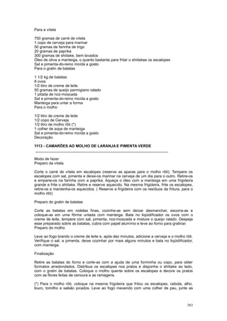 Para a vitela

750 gramas de carré de vitela
1 copo de cerveja para marinar
50 gramas de farinha de trigo
20 gramas de paprika
300 gramas de shiitake, bem lavados
Óleo de oliva e manteiga, o quanto bastante para fritar o shiitakee os escalopes
Sal e pimenta-do-reino moída a gosto
Para o gratin de batatas

1 1/2 kg de batatas
8 ovos
1/2 litro de creme de leite
50 gramas de queijo parmigiano ralado
1 pitada de noz-moscada
Sal e pimenta-do-reino moída a gosto
Manteiga para untar a forma
Para o molho

1/2 litro de creme de leite
1/2 copo de Cerveja
1/2 litro de molho rôti (*)
1 colher de sopa de manteiga
Sal e pimenta-do-reino moída a gosto
Decoração

1113 - CAMARÕES AO MOLHO DE LARANJA E PIMENTA VERDE
 _______________________________________________________________

Modo de fazer
Preparo da vitela

Corte o carré de vitela em escalopes (reserve as aparas para o molho rôti). Tempere os
escalopes com sal, pimenta e deixe-os marinar na cerveja de um dia para o outro. Retire-os
e empane-os na farinha com a paprika. Aqueça o óleo com a manteiga em uma frigideira
grande e frite o shiitake. Retire e reserve aquecido. Na mesma frigideira, frite os escalopes,
retire-os e mantenha-os aquecidos. ( Reserve a frigideira com os resíduos da fritura, para o
molho rôti)

Preparo do gratin de batatas

Corte as batatas em rodelas finas, cozinhe-as sem deixar desmanchar, escorra-as e
coloque-as em uma fôrma untada com manteiga. Bata no liqüidificador os ovos com o
creme de leite, tempere com sal, pimenta, noz-moscada e misture o queijo ralado. Despeje
esse preparado sobre as batatas, cubra com papel alumínio e leve ao forno para gratinar.
Preparo do molho

Leve ao fogo brando o creme de leite e, após dez minutos, adicione a cerveja e o molho rôti.
Verifique o sal, a pimenta, deixe cozinhar por mais alguns minutos e bata no liqüidificador,
com manteiga.

Finalização

Retire as batatas do forno e corte-as com a ajuda de uma forminha ou copo, para obter
formatos arredondados. Distribua os escalopes nos pratos e disponha o shiitake ao lado,
com o gratin de batatas. Coloque o molho quente sobre os escalopes e decore os pratos
com as flores feitas de cenoura e as ramagens.

(*) Para o molho rôti, coloque na mesma frigideira que fritou os escalopes, cebola, alho,
louro, tomilho e salsão picados. Leve ao fogo mexendo com uma colher de pau, junte as



                                                                                          383
 