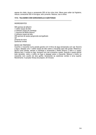 aparas de vitela, doure e acrescente 200 ml de vinho tinto. Mexa para soltar da frigideira,
reduza, acrescente 500 ml de água, sal e pimenta. Reduza, coe e utilize.

1114 - TALHARIM COM GORGONZOLA E AZEITONAS
________________________________________________________________

INGREDIENTES

500 gramas de talharim
1 colher (sopa) de óleo
2 colheres (sopa) de manteiga
1 caixinha de Molho Branco
2 colheres (sopa) de leite
200 gramas de queijo gorgonzola esmigalhado
sal
pimenta-do-reino
azeitonas verdes

MODO DE PREPARO
Cozinhe o macarrão numa panela grande com 4 litros de água temperada com sal. Escorra
a água, despeje uma 1 colher (sopa) de óleo sobre o macarrão para não grudar. Reserve-o.
Numa outra panela, derreta a manteiga e acrescente o Molho Branco o leite e o queijo.
Misture bem, e ainda no fogo, tempere com sal e pimenta a gosto. Quando o queijo estiver
todo derretido, retire o molho do fogo e despeje sobre o macarrão. Misture o molho no
macarrão com auxílio de dois garfos. Acrescente as azeitonas verdes e sirva quente.
Rendimento: 4 porções Tempo de preparo: 20 minutos




                                                                                       384
 