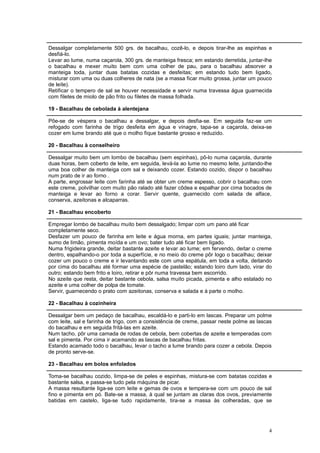 Dessalgar completamente 500 grs. de bacalhau, cozê-lo, e depois tirar-lhe as espinhas e
desfiá-lo.
Levar ao lume, numa caçarola, 300 grs. de manteiga fresca; em estando derretida, juntar-lhe
o bacalhau e mexer muito bem com uma colher de pau, para o bacalhau absorver a
manteiga toda, juntar duas batatas cozidas e desfeitas; em estando tudo bem ligado,
misturar com uma ou duas colheres de nata (se a massa ficar muito grossa, juntar um pouco
de leite).
Retificar o tempero de sal se houver necessidade e servir numa travessa água guarnecida
com filetes de miolo de pão frito ou filetes de massa folhada.

19 - Bacalhau de cebolada à alentejana

Põe-se de véspera o bacalhau a dessalgar, e depois desfia-se. Em seguida faz-se um
refogado com farinha de trigo desfeita em água e vinagre, tapa-se a caçarola, deixa-se
cozer em lume brando até que o molho fique bastante grosso e reduzido.

20 - Bacalhau à conselheiro

Dessalgar muito bem um lombo de bacalhau (sem espinhas), pô-lo numa caçarola, durante
duas horas, bem coberto de leite, em seguida, levá-la ao lume no mesmo leite, juntando-lhe
uma boa colher de manteiga com sal e deixando cozer. Estando cozido, dispor o bacalhau
num prato de ir ao forno .
A parte, engrossar leite com farinha até se obter um creme espesso, cobrir o bacalhau com
este creme, polvilhar com muito pão ralado até fazer côdea e espalhar por cima bocados de
manteiga e levar ao forno a corar. Servir quente, guarnecido com salada de alface,
conserva, azeitonas e alcaparras.

21 - Bacalhau encoberto

Empregar lombo de bacalhau muito bem dessalgado; limpar com um pano até ficar
completamente seco.
Desfazer um pouco de farinha em leite e água morna, em partes iguais; juntar manteiga,
sumo de limão, pimenta moída e um ovo; bater tudo até ficar bem ligado.
Numa frigideira grande, deitar bastante azeite e levar ao lume; em fervendo, deitar o creme
dentro, espalhando-o por toda a superfície, e no meio do creme pôr logo o bacalhau; deixar
cozer um pouco o creme e ir levantando este com uma espátula, em toda a volta, deitando
por cima do bacalhau até formar uma espécie de pastelão; estando loiro dum lado, virar do
outro; estando bem frito e loiro, retirar e pôr numa travessa bem escorrido.
No azeite que resta, deitar bastante cebola, salsa muito picada, pimenta e alho estalado no
azeite e uma colher de polpa de tomate.
Servir, guarnecendo o prato com azeitonas, conserva e salada e à parte o molho.

22 - Bacalhau à cozinheira

Dessalgar bem um pedaço de bacalhau, escaldá-lo e parti-lo em lascas. Preparar um polme
com leite, sal e farinha de trigo, com a consistência de creme, passar neste polme as lascas
do bacalhau e em seguida fritá-las em azeite.
Num tacho, pôr uma camada de rodas de cebola, bem cobertas de azeite e temperadas com
sal e pimenta. Por cima ir acamando as lascas de bacalhau fritas.
Estando acamado todo o bacalhau, levar o tacho a lume brando para cozer a cebola. Depois
de pronto serve-se.

23 - Bacalhau em bolos enfolados

Toma-se bacalhau cozido, limpa-se de peles e espinhas, mistura-se com batatas cozidas e
bastante salsa, e passa-se tudo pela máquina de picar.
A massa resultante liga-se com leite e gemas de ovos e tempera-se com um pouco de sal
fino e pimenta em pó. Bate-se a massa, à qual se juntam as claras dos ovos, previamente
batidas em castelo, liga-se tudo rapidamente, tira-se a massa às colheradas, que se




                                                                                          4
 