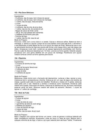 153 - Pão Doce Delicioso

Ingredientes:
- 5 colheres, das de sopa, bem cheias de açúcar
- 2 colheres, das de sopa, bem cheias de manteiga
- 1 colher, das de sopa, cheia de banha
- 2 ovos
- 1 xícara de leite
- 4 colheres, das de chá, de erva doce
- 1 colher, das de chá, de canela em pó
- Raspa de casca de limão verde
- 100 gr. de uvas passas sem sementes
- 2 tabletes de fermento para pão
- Farinha de trigo
- 1 colher, das de chá, rasa de sal
Modo de Preparo:
Ferve-se o leite com a erva doce e a canela. Coa-se e deixa-se esfriar. Batem-se bem a
manteiga, a banha e o açúcar; juntam-se os ovos batidos como para pão de ló, o fermento e
o sal dissolvidos no leite depois de frio e um pouco de raspa de limão. Mistura-se tudo e vai-
se adicionando farinha de trigo aos poucos até formar uma massa fofa e que não pegue nas
mãos. Amassa-se muito bem, juntam-se as passas ligeiramente polvilhadas com farinha.
Faz-se o pão de deixa-se descansar por 1/2 hora. Leva-se ao forno quente. Estando assado,
pincela-se com uma gema desfeita em um pouco de manteiga. Polvilha-se com açúcar
cristal e torna-se a levar ao forno apenas para dourar.

154 - Pãozinho

Ingredientes:
- 5 xícaras de farinha de trigo
- 3 ovos
- 75 grs de fermento fleischman
- 2 colheres de óleo
- 1 copo de leite
- 4 colheres de açúcar

Modo de Preparo:
Mistura-se o leite morno com o fermento até desmanchar. Junta-se o óleo, açúcar e ovos,
mistura-se bem e acrescenta-se a farinha. Coloca-se em um copo de água uma bolinha de
massa, quando subir está no ponto de trabalhar. Divide-se a massa em 4 partes, estica-se
cada parte com o rolo. Passa-se o recheio e enrola-se como rocambole. Divide-se cada
rolinho em 6 partes. Para fazer em fôrma, coloca-se os bolinhos em pé. Se forem individuais
pode-se variar de feitio. Deixa-se crescer até sobrar de tamanho. Recheio: 1 xícara de
açúcar e 1 colher de manteiga.

155 - Bolo de Fubá

Ingredientes:
- 2 copos de açúcar
- 4 ovos
- 1 copo de leite de vaca
- 1 garrafinha de leite de cocô serigy
- 2 tabletes de claybom
- 1 copo de farinha de trigo
- 2 copos de fubá
- 1 colher, das de sopa, de pó royal

Modo de Preparo:
Bata o claybom com açúcar até formar um creme. Junte as gemas e continue batendo até
obter consistência cremosa. Acrescente o leite de vaca e o leite de cocô. Misture bem e
coloque a farinha de de trigo, o fubá e o pó royal, batendo bem até fazer "bolha". Finalmente




                                                                                           40
 
