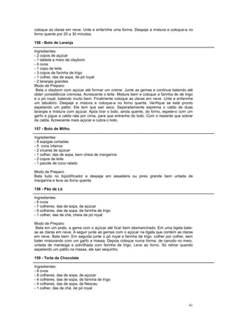 coloque as claras em neve. Unte e enfarinhe uma forma. Despeje a mistura e coloque-a no
forno quente por 20 a 30 minutos.

156 - Bolo de Laranja

Ingredientes:
- 2 copos de açúcar
- 1 tablete e meio de claybom
- 4 ovos
- 1 copo de leite
- 3 copos de farinha de trigo
- 1 colher, das de sopa, de pó royal
- 2 laranjas grandes
Modo de Preparo:
 Bata o claybom com açúcar até formar um creme. Junte as gemas e continue batendo até
obter consistência cremosa. Acrescente o leite. Misture bem e coloque a farinha de de trigo
e o pó royal, batendo muito bem. Finalmente coloque as claras em neve. Unte e enfarinhe
um tabuleiro. Despeje a mistura e coloque-a no forno quente. Verifique se está pronto
espetando um palito. Ele tem que sair seco. Separadamente esprema o caldo de duas
laranjas e mistura com açúcar. Após tirar o bolo, ainda quente, do forno, espete-o com um
garfo e jogue a calda rala por cima, para que entranhe do bolo. Com o restante que sobrar
da calda, Acrescente mais açúcar e cubra o bolo.

157 - Bolo de Milho

Ingredientes:
- 8 espigas cortadas
- 5 ovos inteiros
- 2 xícaras de açúcar
- 1 colher, das de sopa, bem cheia de margarina
- 2 copos de leite
- 1 pacote de coco ralado

Modo de Preparo:
Bata tudo no liqüidificador e despeje em assadeira ou pirex grande bem untada de
margarina e leve ao forno quente.

158 - Pão de Ló

Ingredientes:
- 6 ovos
- 7 colheres, das de sopa, de açúcar
- 6 colheres, das de sopa, de farinha de trigo
- 1 colher, das de chá, cheia de pó royal

Modo de Preparo:
 Bata em um prato, a gema com o açúcar até ficar bem desmanchado. Em uma tigela bate-
se as claras em neve. A seguir junte as gemas com o açúcar na tigela que contém as claras
em neve. Bata bem. Em seguida junte o pó royal a farinha de trigo, colher por colher, sem
bater misturando com um garfo a massa. Depois coloque numa forma, de canudo no meio,
untada de manteiga e polvilhada com farinha de trigo. Leve ao forno. Só retirar quando
espetando um palito na massa, ele sair sequinho.

159 - Torta de Chocolate

Ingredientes:
- 8 ovos
- 8 colheres, das de sopa, de açúcar
- 4 colheres, das de sopa, de farinha de trigo
- 4 colheres, das de sopa, de Nescau
- 1 colher, das de chá, de pó royal



                                                                                        41
 