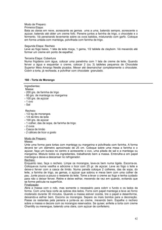 Modo de Preparo:
Primeira Etapa:
Bata as claras em neve, acrescente as gemas uma a uma, batendo sempre, acrescente o
açúcar, batendo até obter um creme fofo. Peneire juntos a farinha de trigo, o chocolate e o
fermento. Vá peneirando levemente sobre os ovos batidos, misturando com garfo. Coloque
em forma untada com manteiga, polvilhada com farinha de trigo.

Segunda Etapa: Recheio
Leve ao fogo baixo, 1 lata de leite moça, 1 gema, 1/2 tablete de claybom. Vá mexendo até
formar um creme em ponto de espalhar.

Terceira Etapa: Cobertura
Numa frigideira com água, colocar uma panelinha com 1 lata de creme de leite. Quando
ferver a água e esquentar o creme, colocar 2 (ou 3) tabletes pequenos de Chocolate
Superior Meio Amargo Nestle picados. Mexer até desmanchar completamente o chocolate.
Cobrir a torta, já recheada, e polvilhar com chocolate granulado.


160 - Torta de Morango

Ingredientes:
 Massa:
- 200 grs. de farinha de trigo
- 80 grs. de manteiga ou margarina
- 100 grs. de açúcar
- 1 ovo
- Sal

 Recheio
- 1/2 kg de morangos
- 1/4 de litro de leite
- 100 grs. de açúcar
- 1 colher, das de sopa, de farinha de trigo
- 2 ovos
- Casca de limão
- 2 cálices de licor a gosto

Modo de Preparo:
Massa:
Unte uma forma para tortas com manteiga ou margarina e polvilhada com farinha. A forma
deverá ter um diâmetro aproximado de 25 cm. Coloque sobre uma mesa a farinha e o
açúcar, faça um buraco no centro e acrescente o ovo, uma pitada de sal e a manteiga ou
margarina. Misture todos os ingredientes, trabalhando bem a massa. Embrulhe-a em papel
manteiga e deixe-a descansar no refrigerador.
Recheio:
Enquanto isso, faça o recheio. Limpe os morangos, lave-os bem numa tigela. Escorra-os.
Coloque-os numa vasilha e adicione o licor com 25 gr. de açúcar. Leve ao fogo o leite e
deixe-o ferver com a casca de limão. Numa panela coloque 2 colheres, das de sopa, do
leite, a farinha de trigo, as gemas, o açúcar que sobrou e mexa bem com uma colher de
pau. Junte pouco a pouco o restante do leite. Torne a levar o creme ao fogo e tenha cuidado
para não o deixar ferver. Retire e deixe esfriar, mexendo de vez em quando, evitando que
se forme película na superfície.
Finalização:
Abra a massa com o rolo, mas somente o necessário para cobrir o fundo e os lados da
forma. Com uma faca corte as sobras dos lados. Forre com papel manteiga e leve ao forno
moderado durante 30 minutos. Quando a massa estiver cozida, tire o papel e desenforme,
deixando-a esfriar bem. Escorra os morangos. Separe os mais bonitos para a decoração.
Passe os restantes pela peneira e junte-os ao creme, mexendo bem. Espalhe o recheio
sobre a massa e decore com os morangos reservados. Se quiser, enfeite a torta com creme
Chantilly ou merengue, batendo uma clara, com açúcar de confeiteiro.



                                                                                        42
 