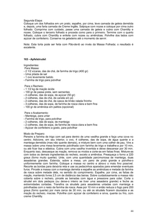 Segunda Etapa:
Coloque um dos folhados em um prato, espalhe, por cima, leve camada de geleia derretida
e, depois, uma farta camada de Creme Inglês. Salpique com nozes e coloque por cima outro
folhado. Comprima com cuidado, passe uma camada de geleia e cubra com Chantilly e
nozes. Coloque o terceiro folhado e proceda como para o primeiro. Termine com o quarto
folhado, cubra com Chantilly e enfeite com nozes ou amêndoas. Polvilhe dos lados com
açúcar de confeiteiro. Conserve na geladeira até o momento de servir.

Nota: Esta torta pode ser feita com Pão-de-ló ao invés da Massa Folhada; o resultado é
excelente.



163 - Apfelstrudel

Ingredientes:
 Para Massa:
- 2 1/2 xícaras, das de chá, de farinha de trigo (400 gr)
- Uma pitada de sal
- 1 ovo levemente batido
- Farinha de trigo para polvilhar

 Para o Recheio:
- 1 1/2 kg de mação ácida
- 100 gr de passa preta, sem sementes
- 4 colheres, das de sopa, de açúcar (50 gr)
- 2 colheres, das de chá, de canela em pó
- 2 colheres, das de chá, de casca de limão ralada fininho
- 3 colheres, das de sopa, de farinha de rosca clara e bem fina
- 100 gr de amêndoa em palitos (opcional)

 Para o Acabamento:
- Manteiga, para untar
- Farinha de trigo, para polvilhar
- 2 colheres, das de sopa, de manteiga
- 2 colheres, das de sopa, de farinha de rosca clara e bem fina
- Açúcar de confeiteiro a gosto, para polvilhar

Modo de Preparo:
Peneire a farinha de trigo com sal para dentro de uma vasilha grande e faça uma cova no
centro. Adicione, em seu interior, o ovo, 4 colheres, das de sopa, de água quente e a
manteiga derretida (mas não quente demais), e misture bem com uma colher de pau. Vire a
massa sobre uma mesa levemente polvilhada com farinha de trigo e trabalhe-a por 10 min,
ou até ficar lisa e elástica. Cubra com uma vasilha invertida e deixe descansar por 30 min.
Enquanto isso, descasque as maçãs, remova os miolos e corte-as em fatias finas. Misture-as
com todos os demais ingredientes do recheio, exceto a amêndoa. Preaqueça o forno a 220
graus (forno muito quente). Unte, com uma quantidade parcimoniosa de manteiga, duas
assadeiras grandes. Estenda, sobre a mesa, um pano de prato grande e polvilhe-o
uniformemente com farinha. Coloque a massa no centro e abra-o o mais fino possível.
Recorte as bordas para deixá-la reta e use os pedacinhos aparados para emendar eventuais
furos. Pincele a massa com a manteiga derretia e espalhe as amêndoas e metade da farinha
de rosca sobre metade dela, no sentido do comprimento. Espalhe, por cima, as fatias de
maçãs, mantendo livres 2,5 cm de distância das beiras. Dobre cuidadosamente a massa não
coberta sobre o recheio, pincele as beiradas com água e pressione para colar. Corte o
strudel em dois pedaços (ou deixe-o inteiro se tiver uma assadeira grande) e feche as
extremidades cortadas. Transfira os strudels para assadeiras untadas com manteiga e
polvilhadas com o resto da farinha de rosca. Asse por 10 min e então reduza o fogo para 200
graus (forno quente) por mais cerca de 30 min, ou até os strudels ficarem dourados e as
maçãs do recheio, macias. Polvilhe com açúcar de confeiteiro e sirva, quente ou frio, com
creme Chantilly.




                                                                                        44
 
