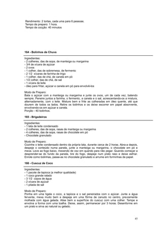 Rendimento: 2 tortas, cada uma para 6 pessoas.
Tempo de preparo: 1 hora.
Tempo de cocção: 40 minutos




164 - Bolinhos de Chuva

Ingredientes:
- 2 colheres, das de sopa, de manteiga ou margarina
- 3/4 de xícara de açúcar
- 2 ovos
- 1 colher, das de sobremesa, de fermento
- 2 1/2 xícaras de farinha de trigo
- 1 colher, das de chá, de canela em pó
- 1/2 colher, das de chá, de sal
- 1 xícara de leite
- óleo para fritar, açúcar e canela em pó para envolvê-los

Modo de Preparo:
Bata o açúcar com a manteiga ou margarina e junte os ovos, um de cada vez, batendo
sempre. Peneire juntos a farinha, o fermento, a canela e o sal, acrescentando-os a mistura,
alternadamente, com o leite. Misture bem e frite as colheradas em óleo quente, até que
dourem de todos os lados. Retire os bolinhos e os deixe escorrer em papel absorvente,
envolvendo-os em açúcar e canela.
Porção - 40 bolinhos.

165 - Brigadeiros

Ingredientes:
- 1 lata de leite condensado
- 2 colheres, das de sopa, rasas de manteiga ou margarina
- 4 colheres, das de sopa, rasas de chocolate em pó
- Chocolate granulado

Modo de Preparo:
Cozinhe o leite condensado dentro da própria lata, durante cerca de 2 horas. Abra-a depois,
despeje o conteúdo numa panela, junte a manteiga ou margarina, o chocolate em pó e
mexa. Leve ao fogo baixo, mexendo de vez em quando para não pegar. Quando começar a
desprender-se do fundo da panela, tire do fogo, despeje num prato raso e deixe esfriar.
Enrole como bolinhas, passe-as no chocolate granulado e arrume em forminhas de papel.

166 - Cuscuz de Coco

Ingredientes:
- 1 pacote de tapioca (a melhor qualidade)
- 1 coco grande ralado
- 3 1/2 copos de água
- 2 xícara de açúcar
- 1 pitada de sal

Modo de Preparo:
Ponha em uma tigela o coco, a tapioca e o sal peneirados com o açúcar. Junte a água
fervente, mexa muito bem e despeje em uma fôrma de canudo no centro, previamente
molhada com água gelada. Alise bem a superfície do cuscuz com uma colher. Tampe e
envolva a forma com uma toalha. Deixe, assim, permanecer por 3 horas. Desenforme em
um prato e sirva ao natural ou gelado.



                                                                                        45
 