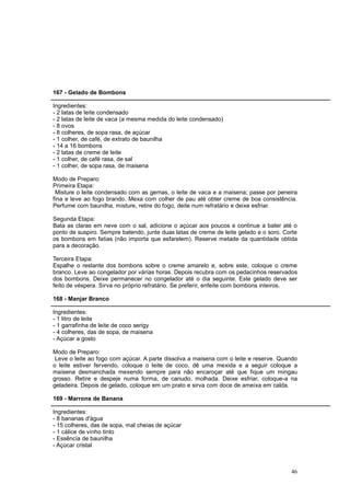 167 - Gelado de Bombons

Ingredientes:
- 2 latas de leite condensado
- 2 latas de leite de vaca (a mesma medida do leite condensado)
- 8 ovos
- 8 colheres, de sopa rasa, de açúcar
- 1 colher, de café, de extrato de baunilha
- 14 a 16 bombons
- 2 latas de creme de leite
- 1 colher, de café rasa, de sal
- 1 colher, de sopa rasa, de maisena

Modo de Preparo:
Primeira Etapa:
 Misture o leite condensado com as gemas, o leite de vaca e a maisena; passe por peneira
fina e leve ao fogo brando. Mexa com colher de pau até obter creme de boa consistência.
Perfume com baunilha, misture, retire do fogo, deite num refratário e deixe esfriar.

Segunda Etapa:
Bata as claras em neve com o sal, adicione o açúcar aos poucos e continue a bater até o
ponto de suspiro. Sempre batendo, junte duas latas de creme de leite gelado e o soro. Corte
os bombons em fatias (não importa que esfarelem). Reserve metade da quantidade obtida
para a decoração.

Terceira Etapa:
Espalhe o restante dos bombons sobre o creme amarelo e, sobre este, coloque o creme
branco. Leve ao congelador por várias horas. Depois recubra com os pedacinhos reservados
dos bombons. Deixe permanecer no congelador até o dia seguinte. Este gelado deve ser
feito de véspera. Sirva no próprio refratário. Se preferir, enfeite com bombons inteiros.

168 - Manjar Branco

Ingredientes:
- 1 litro de leite
- 1 garrafinha de leite de coco serigy
- 4 colheres, das de sopa, de maisena
- Açúcar a gosto

Modo de Preparo:
 Leve o leite ao fogo com açúcar. A parte dissolva a maisena com o leite e reserve. Quando
o leite estiver fervendo, coloque o leite de coco, dê uma mexida e a seguir coloque a
maisena desmanchada mexendo sempre para não encaroçar até que fique um mingau
grosso. Retire e despeje numa forma, de canudo, molhada. Deixe esfriar, coloque-a na
geladeira. Depois de gelado, coloque em um prato e sirva com doce de ameixa em calda.

169 - Marrons de Banana

Ingredientes:
- 8 bananas d'água
- 15 colheres, das de sopa, mal cheias de açúcar
- 1 cálice de vinho tinto
- Essência de baunilha
- Açúcar cristal



                                                                                        46
 